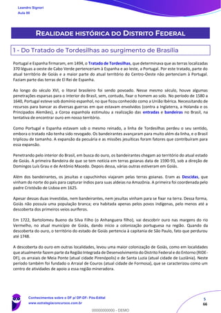 5
66
REALIDADE HISTÓRICA DO DISTRITO FEDERAL
1 - Do Tratado de Tordesilhas ao surgimento de Brasília
Portugal e Espanha firmaram, em 1494, o Tratado de Tordesilhas, que determinava que as terras localizadas
370 léguas a oeste de Cabo Verde pertenceriam à Espanha e ao leste, a Portugal. Por este tratado, parte do
atual território de Goiás e a maior parte do atual território do Centro-Oeste não pertenciam à Portugal.
Faziam parte das terras de El Rei de Espanha.
Ao longo do século XVI, o litoral brasileiro foi sendo povoado. Nesse mesmo século, houve algumas
penetrações esparsas para o interior do Brasil, sem, contudo, fixar o homem ao solo. No período de 1580 a
1640, Portugal esteve sob domínio espanhol, no que ficou conhecido como a União Ibérica. Necessitando de
recursos para bancar as diversas guerras em que estavam envolvidos (contra a Inglaterra, a Holanda e os
Principados Alemães), a Coroa espanhola estimulou a realização das entradas e bandeiras no Brasil, na
tentativa de encontrar ouro em nosso território.
Como Portugal e Espanha estavam sob o mesmo reinado, a linha de Tordesilhas perdeu o seu sentido,
embora o tratado não tenha sido revogado. Os bandeirantes avançaram para muito além da linha, e o Brasil
triplicou de tamanho. A expansão da pecuária e as missões jesuíticas foram fatores que contribuíram para
essa expansão.
Penetrando pelo interior do Brasil, em busca do ouro, os bandeirantes chegam ao território do atual estado
de Goiás. A primeira Bandeira de que se tem notícia em terras goianas data de 1590-93, sob a direção de
Domingos Luís Grau e de Antônio Macedo. Depois dessa, várias outras estiveram em Goiás.
Além dos bandeirantes, os jesuítas e capuchinhos viajaram pelas terras goianas. Eram as Descidas, que
vinham do norte do país para capturar índios para suas aldeias na Amazônia. A primeira foi coordenada pelo
padre Cristóvão de Lisboa em 1625.
Apesar dessas duas investidas, nem bandeirantes, nem jesuítas vinham para se fixar na terra. Dessa forma,
Goiás não possuía uma população branca; era habitada apenas pelos povos indígenas, pelo menos até a
descoberta dos primeiros veios auríferos.
Em 1722, Bartolomeu Bueno da Silva Filho (o Anhanguera filho), vai descobrir ouro nas margens do rio
Vermelho, no atual município de Goiás, dando início a colonização portuguesa na região. Quando da
descoberta do ouro, o território do estado de Goiás pertencia à capitania de São Paulo, fato que perdurou
até 1748.
A descoberta do ouro em outras localidades, levou uma maior colonização de Goiás, como em localidades
que atualmente fazem parte da Região Integrada de Desenvolvimento do Distrito Federal e do Entorno (RIDE-
DF), os arraiais de Meia Ponte (atual cidade Pirenópolis) e de Santa Luzia (atual cidade de Luziânia). Neste
período também foi fundado o Arraial de Couros (atual cidade de Formosa), que se caracterizou como um
centro de atividades de apoio a essa região mineradora.
Leandro Signori
Aula 00
Conhecimentos sobre o DF p/ DP-DF- Pós-Edital
www.estrategiaconcursos.com.br
0
00000000000 - DEMO
 