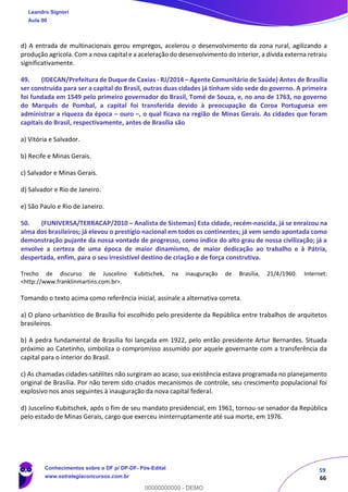 59
66
d) A entrada de multinacionais gerou empregos, acelerou o desenvolvimento da zona rural, agilizando a
produção agrícola. Com a nova capital e a aceleração do desenvolvimento do interior, a dívida externa retraiu
significativamente.
49. (IDECAN/Prefeitura de Duque de Caxias - RJ/2014 – Agente Comunitário de Saúde) Antes de Brasília
ser construída para ser a capital do Brasil, outras duas cidades já tinham sido sede do governo. A primeira
foi fundada em 1549 pelo primeiro governador do Brasil, Tomé de Souza, e, no ano de 1763, no governo
do Marquês de Pombal, a capital foi transferida devido à preocupação da Coroa Portuguesa em
administrar a riqueza da época – ouro –, o qual ficava na região de Minas Gerais. As cidades que foram
capitais do Brasil, respectivamente, antes de Brasília são
a) Vitória e Salvador.
b) Recife e Minas Gerais.
c) Salvador e Minas Gerais.
d) Salvador e Rio de Janeiro.
e) São Paulo e Rio de Janeiro.
50. (FUNIVERSA/TERRACAP/2010 – Analista de Sistemas) Esta cidade, recém-nascida, já se enraizou na
alma dos brasileiros; já elevou o prestígio nacional em todos os continentes; já vem sendo apontada como
demonstração pujante da nossa vontade de progresso, como índice do alto grau de nossa civilização; já a
envolve a certeza de uma época de maior dinamismo, de maior dedicação ao trabalho e à Pátria,
despertada, enfim, para o seu irresistível destino de criação e de força construtiva.
Trecho de discurso de Juscelino Kubitschek, na inauguração de Brasília, 21/4/1960. Internet:
<http://www.franklinmartins.com.br>.
Tomando o texto acima como referência inicial, assinale a alternativa correta.
a) O plano urbanístico de Brasília foi escolhido pelo presidente da República entre trabalhos de arquitetos
brasileiros.
b) A pedra fundamental de Brasília foi lançada em 1922, pelo então presidente Artur Bernardes. Situada
próximo ao Catetinho, simboliza o compromisso assumido por aquele governante com a transferência da
capital para o interior do Brasil.
c) As chamadas cidades-satélites não surgiram ao acaso; sua existência estava programada no planejamento
original de Brasília. Por não terem sido criados mecanismos de controle, seu crescimento populacional foi
explosivo nos anos seguintes à inauguração da nova capital federal.
d) Juscelino Kubitschek, após o fim de seu mandato presidencial, em 1961, tornou-se senador da República
pelo estado de Minas Gerais, cargo que exerceu ininterruptamente até sua morte, em 1976.
Leandro Signori
Aula 00
Conhecimentos sobre o DF p/ DP-DF- Pós-Edital
www.estrategiaconcursos.com.br
0
00000000000 - DEMO
 