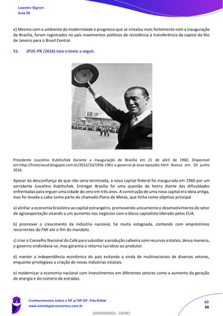 60
66
e) Mesmo com o ambiente de modernidade e progresso que se instalou mais fortemente com a inauguração
de Brasília, foram registrados no país movimentos políticos de resistência à transferência da capital do Rio
de Janeiro para o Brasil Central.
51. (PUC-PR /2016) Leia o texto a seguir.
Presidente Juscelino Kubitschek durante a inauguração de Brasília em 21 de abril de 1960. Disponível
em:http://historiacsd.blogspot.com.br/2012/10/1956-1961-o-governo-jk-esse-episodio.html Acesso em: 03 junho
2016.
Apesar da desconfiança de que não seria terminada, a nova capital federal foi inaugurada em 1960 por um
sorridente Juscelino Kubitschek. Entregar Brasília foi uma questão de honra diante das dificuldades
enfrentadas para erguer uma cidade do zero em três anos. A construção de uma nova capital era ideia antiga,
mas foi levada a cabo como parte do chamado Plano de Metas, que tinha como objetivo principal
a) alinhar a economia brasileira ao capital estrangeiro, promovendo unicamente o desenvolvimento do setor
de agroexportação visando a um aumento nos negócios com o bloco capitalista liderado pelos EUA.
b) promover o crescimento da indústria nacional, há muito estagnada, contando com empréstimos
recorrentes do FMI até o fim do mandato.
c) criar o Conselho Nacional do Café para subsidiar a produção cafeeira com recursos estatais, dessa maneira,
o governo endividava-se, mas garantia o retorno lucrativo ao produtor.
d) manter a independência econômica do país evitando a vinda de multinacionais de diversos setores,
enquanto privilegiava a criação de novas indústrias estatais.
e) modernizar a economia nacional com investimentos em diferentes setores como a aumento da geração
de energia e do número de estradas.
Leandro Signori
Aula 00
Conhecimentos sobre o DF p/ DP-DF- Pós-Edital
www.estrategiaconcursos.com.br
0
00000000000 - DEMO
 