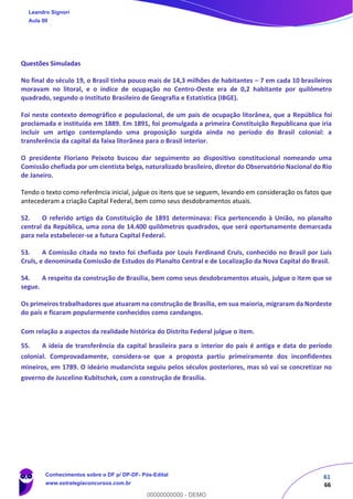 61
66
Questões Simuladas
No final do século 19, o Brasil tinha pouco mais de 14,3 milhões de habitantes – 7 em cada 10 brasileiros
moravam no litoral, e o índice de ocupação no Centro-Oeste era de 0,2 habitante por quilômetro
quadrado, segundo o Instituto Brasileiro de Geografia e Estatística (IBGE).
Foi neste contexto demográfico e populacional, de um país de ocupação litorânea, que a República foi
proclamada e instituída em 1889. Em 1891, foi promulgada a primeira Constituição Republicana que iria
incluir um artigo contemplando uma proposição surgida ainda no período do Brasil colonial: a
transferência da capital da faixa litorânea para o Brasil interior.
O presidente Floriano Peixoto buscou dar seguimento ao dispositivo constitucional nomeando uma
Comissão chefiada por um cientista belga, naturalizado brasileiro, diretor do Observatório Nacional do Rio
de Janeiro.
Tendo o texto como referência inicial, julgue os itens que se seguem, levando em consideração os fatos que
antecederam a criação Capital Federal, bem como seus desdobramentos atuais.
52. O referido artigo da Constituição de 1891 determinava: Fica pertencendo à União, no planalto
central da República, uma zona de 14.400 quilômetros quadrados, que será oportunamente demarcada
para nela estabelecer-se a futura Capital Federal.
53. A Comissão citada no texto foi chefiada por Louis Ferdinand Cruls, conhecido no Brasil por Luís
Cruls, e denominada Comissão de Estudos do Planalto Central e de Localização da Nova Capital do Brasil.
54. A respeito da construção de Brasília, bem como seus desdobramentos atuais, julgue o item que se
segue.
Os primeiros trabalhadores que atuaram na construção de Brasília, em sua maioria, migraram da Nordeste
do país e ficaram popularmente conhecidos como candangos.
Com relação a aspectos da realidade histórica do Distrito Federal julgue o item.
55. A ideia de transferência da capital brasileira para o interior do país é antiga e data do período
colonial. Comprovadamente, considera-se que a proposta partiu primeiramente dos inconfidentes
mineiros, em 1789. O ideário mudancista seguiu pelos séculos posteriores, mas só vai se concretizar no
governo de Juscelino Kubitschek, com a construção de Brasília.
Leandro Signori
Aula 00
Conhecimentos sobre o DF p/ DP-DF- Pós-Edital
www.estrategiaconcursos.com.br
0
00000000000 - DEMO
 