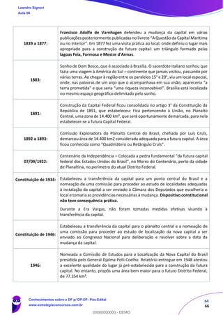64
66
1839 a 1877:
Francisco Adolfo de Varnhagen defendeu a mudança da capital em várias
publicações posteriormente publicadas no livreto “A Questão da Capital Marítima
ou no Interior”. Em 1877 fez uma visita prática ao local, onde definiu o lugar mais
apropriado para a construção da futura capital: um triângulo formado pelas
lagoas Feia, Formosa e Mestre d’Armas.
1883:
Sonho de Dom Bosco, que é associado à Brasília. O sacerdote italiano sonhou que
fazia uma viagem à América do Sul – continente que jamais visitou, passando por
várias terras. Ao chegar à região entre os paralelos 15° e 20°, viu um local especial,
onde, nas palavras de um anjo que o acompanhava em sua visão, apareceria “a
terra prometida” e que seria “uma riqueza inconcebível”. Brasília está localizada
no mesmo espaço geográfico delimitado pelo sonho.
1891:
Construção da Capital Federal ficou consolidada no artigo 3° da Constituição da
República de 1891, que estabeleceu: Fica pertencendo à União, no Planalto
Central, uma zona de 14.400 km², que será oportunamente demarcada, para nela
estabelecer-se a futura Capital Federal.
1892 a 1893:
Comissão Exploradora do Planalto Central do Brasil, chefiada por Luís Cruls,
demarcou área de 14.400 km2 considerada adequada para a futura capital. A área
ficou conhecida como “Quadrilátero ou Retângulo Cruls”.
07/09/1922:
Centenário da Independência – Colocada a pedra fundamental “da futura capital
federal dos Estados Unidos do Brasil”, no Morro do Centenário, perto da cidade
de Planaltina, no perímetro do atual Distrito Federal.
Constituição de 1934: Estabeleceu a transferência da capital para um ponto central do Brasil e a
nomeação de uma comissão para proceder ao estudo de localidades adequadas
à instalação da capital a ser enviado à Câmara dos Deputados que escolheria o
local e tomaria as providências necessárias à mudança. Dispositivo constitucional
não teve consequência prática.
Durante a Era Vargas, não foram tomadas medidas efetivas visando à
transferência da capital.
Constituição de 1946:
Estabeleceu a transferência da capital para o planalto central e a nomeação de
uma comissão para proceder ao estudo de localização da nova capital a ser
enviado ao Congresso Nacional para deliberação e resolver sobre a data da
mudança da capital.
1946:
Nomeada a Comissão de Estudos para a Localização da Nova Capital do Brasil
presidida pelo General Djalma Polli Coelho. Relatório entregue em 1948 atestou
a excelente qualidade do lugar já pré-estabelecido para a construção da futura
capital. No entanto, propôs uma área bem maior para o futuro Distrito Federal,
de 77.254 km².
Leandro Signori
Aula 00
Conhecimentos sobre o DF p/ DP-DF- Pós-Edital
www.estrategiaconcursos.com.br
0
00000000000 - DEMO
 