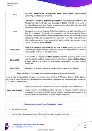 65
66
1953:
Instituída a Comissão de Localização da Nova Capital Federal, presidida pelo
General Aguinaldo Caiado de Castro.
1955:
Comissão de Localização da Nova Capital Federal, transformada em Comissão de
Planejamento da Construção e da Mudança da Capital Federal, continuando a
ser presidida por Aguinaldo Caiado, posteriormente substituído pelo Marechal
José Pessoa Cavalcanti de Albuquerque.
Contratada a empresa Cruzeiro do Sul Aerofotogrametria que fotografou uma
área de 52.000 Km². Os estudos de fotoanálise e de fotointerpretação foram
realizados pela empresa norte-americana Donald J. Belcher and Associates. Cinco
sítios denominados por cores (castanho, verde, azul, vermelho e amarelo) foram
selecionados para, entre esses, ser escolhida a área onde seria construída a nova
capital. Escolhido o Sítio Castanho.
04/04/1955:
Comício de Juscelino Kubitschek (JK) em Jataí – Goiás, que no seu discurso da
campanha para a Presidência da República assumiu o compromisso de construir
a nova capital do Brasil no Planalto Central.
18/04/1956:
JK encaminha ao Congresso a “Mensagem de Anápolis”, propondo, entre outras
medidas, a delimitação da área do futuro Distrito Federal, o nome de Brasília para
a nova capital e a criação da Companhia Urbanizadora da Nova Capital
(NOVACAP).
19/09/1956: Mensagem de Anápolis aprovada, convertendo-se na Lei nº 2.874/1956.
Plano de Metas: 31º meta, meta-síntese - construção da nova capital
A construção da nova capital passou a ser uma das metas do Plano de Metas do Governo de JK. O plano
continha 30 metas, inicialmente a nova capital não estava na lista das metas, mas passou a constar como
a 31º meta, a meta-síntese.
21 de abril de 1960:
Inauguração de Brasília, mesmo dia em que se comemora o dia de Tiradentes.
Inaugurada, sem a totalidade das obras e projetos concluídos, pois temia-se que,
se a capital não fosse transferida no governo de JK, isso poderia ser suspenso no
próximo governo, dependendo de quem chegasse ao poder.
Fatores que levaram à transferência da capital:
▪ Segurança nacional;
▪ Interiorização do povoamento e do desenvolvimento e integração nacional;
Leandro Signori
Aula 00
Conhecimentos sobre o DF p/ DP-DF- Pós-Edital
www.estrategiaconcursos.com.br
0
00000000000 - DEMO
 