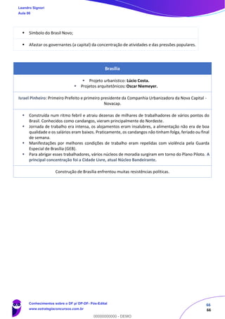 66
66
▪ Símbolo do Brasil Novo;
▪ Afastar os governantes (a capital) da concentração de atividades e das pressões populares.
Brasília
▪ Projeto urbanístico: Lúcio Costa.
▪ Projetos arquitetônicos: Oscar Niemeyer.
Israel Pinheiro: Primeiro Prefeito e primeiro presidente da Companhia Urbanizadora da Nova Capital -
Novacap.
▪ Construída num ritmo febril e atraiu dezenas de milhares de trabalhadores de vários pontos do
Brasil. Conhecidos como candangos, vieram principalmente do Nordeste.
▪ Jornada de trabalho era intensa, os alojamentos eram insalubres, a alimentação não era de boa
qualidade e os salários eram baixos. Praticamente, os candangos não tinham folga, feriado ou final
de semana.
▪ Manifestações por melhores condições de trabalho eram repelidas com violência pela Guarda
Especial de Brasília (GEB).
▪ Para abrigar esses trabalhadores, vários núcleos de moradia surgiram em torno do Plano Piloto. A
principal concentração foi a Cidade Livre, atual Núcleo Bandeirante.
Construção de Brasília enfrentou muitas resistências políticas.
Leandro Signori
Aula 00
Conhecimentos sobre o DF p/ DP-DF- Pós-Edital
www.estrategiaconcursos.com.br
0
00000000000 - DEMO
 