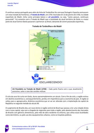 6
66
O contínuo avanço português para além da linha de Tordesilhas fez com que Portugal e Espanha assinassem
um novo tratado de fronteiras, o Tratado de Madri, em 1750. Assinado em 13 de janeiro de 1750, na cidade
espanhola de Madri, tinha como princípio básico o uti possidetis, ou seja, “como possuis, continuais
possuindo”. Foi somente com o Tratado de Madri que a totalidade do atual território de Goiás e a maior
parte do atual Centro-Oeste passaram a pertencer ao Brasil, deixando de serem possessão espanhola.
Tratado de Tordesilhas e de Madri
Uti Possidetis no Tratado de Madri (1750) – Cada parte ficaria com o que atualmente
possuísse, salvo o caso das cessões mútuas.
O ciclo do ouro foi curto em Goiás, durou aproximadamente um século. Com o fim do ciclo, a região entrou
em declínio econômico e, consequentemente, perdeu em importância para a economia do país. A região se
voltou para a agropecuária, dinâmica econômica que só vai ser alterada com a implantação da capital da
República na segunda metade do século XX.
O surgimento de Brasília deu um novo ânimo à região central do Brasil que passou a ter uma relação direta
com a nova capital, seja com a chegada de migrantes para toda a região, pelo abastecimento dos mercados
de Brasília com gêneros alimentícios, pela mão de obra residente no entorno, que utiliza essas localidades
como dormitório, ou pelo uso dos equipamentos urbanos, como os hospitais públicos.
Leandro Signori
Aula 00
Conhecimentos sobre o DF p/ DP-DF- Pós-Edital
www.estrategiaconcursos.com.br
0
00000000000 - DEMO
 
