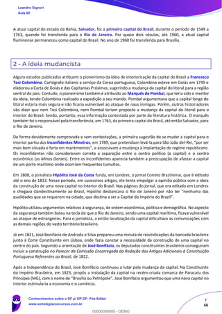 7
66
A atual capital do estado da Bahia, Salvador, foi a primeira capital do Brasil, durante o período de 1549 a
1763, quando foi transferida para o Rio de Janeiro. Por quase dois séculos, até 1960, a atual capital
fluminense permaneceu como capital do Brasil. No ano de 1960 foi transferida para Brasília.
2 - A ideia mudancista
Alguns estudos publicados atribuem o pioneirismo da ideia de interiorização da capital do Brasil a Francesco
Tosi Colombina. Cartógrafo italiano a serviço da Coroa portuguesa, Colombina esteve em Goiás em 1749 e
elaborou a Carta de Goiás e das Capitanias Próximas, sugerindo a mudança da capital do litoral para a região
central do país. Contudo, o pioneirismo também é atribuído ao Marquês de Pombal, que teria sido o mentor
da ideia, tendo Colombina realizado a expedição a seu mando. Pombal argumentava que a capital longe do
litoral estaria mais segura e não ficaria vulnerável ao ataque de naus inimigas. Porém, outros historiadores
vão dizer que nem Tosi Colombina, nem Pombal teriam proposto a mudança da capital do litoral para o
interior do Brasil. Sendo, portanto, essa informação contestada por parte da literatura histórica. O marquês
também foi o responsável pela transferência, em 1763, da primeira capital do Brasil, até então Salvador, para
o Rio de Janeiro.
De forma devidamente comprovada e sem contestações, a primeira sugestão de se mudar a capital para o
interior partiu dos Inconfidentes Mineiros, em 1789, que pretendiam levá-la para São João del-Rei, “por ser
mais bem situada e farta em mantimentos”, e associavam a mudança à implantação do regime republicano.
Os inconfidentes não consideravam correta a separação entre o centro político (a capital) e o centro
econômico (as Minas Geraes). Entre os inconfidentes aparecia também a preocupação de afastar a capital
de um porto marítimo onde ocorriam frequentes tumultos.
Em 1808, o jornalista Hipólito José da Costa funda, em Londres, o jornal Correio Braziliense, que é editado
até o ano de 1813. Nesse período, em sucessivos artigos, ele tenta empolgar a opinião pública com a ideia
da construção de uma nova capital no interior do Brasil. Nas páginas do jornal, que era editado em Londres
e chegava clandestinamente ao Brasil, Hipólito desbancava o Rio de Janeiro por não ter “nenhuma das
qualidades que se requerem na cidade, que destina a ser a Capital do Império do Brazil”.
Hipólito utilizou argumentos relativos à segurança, de ordem econômica, política e demográfica. No aspecto
da segurança também bateu na tecla de que o Rio de Janeiro, sendo uma capital marítima, ficava vulnerável
ao ataque de estrangeiros. Para o jornalista, a então localização da capital dificultava as comunicações com
as demais regiões do vasto território brasileiro.
Já em 1821, José Bonifácio de Andrada e Silva preparou uma minuta de reivindicações da bancada brasileira
junto à Corte Constituinte em Lisboa, onde fazia constar a necessidade da construção de uma capital no
centro do país. Seguindo a orientação de José Bonifácio, os deputados constituintes brasileiros conseguiram
incluir a construção no Parecer da Comissão Encarregada da Redação dos Artigos Adicionais à Constituição
Portuguesa Referentes ao Brasil, de 1822.
Após a Independência do Brasil, José Bonifácio continuou a lutar pela mudança da capital. Na Constituinte
do Império Brasileiro, em 1823, propôs a instalação da capital na recém-criada comarca de Paracatu dos
Príncipes (MG), com o nome de “Brasília ou Petrópole”. José Bonifácio argumentou que uma nova capital no
interior estimularia a economia e o comércio.
Leandro Signori
Aula 00
Conhecimentos sobre o DF p/ DP-DF- Pós-Edital
www.estrategiaconcursos.com.br
0
00000000000 - DEMO
 