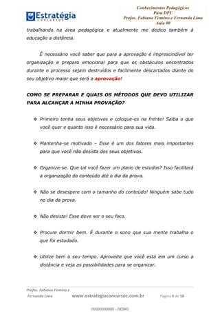 Conhecimentos Pedagógicos
Para DPU
Profas. Fabiana Firmino e Fernanda Lima
Aula 00
!
!∀#∃%&∋()%∗+%,%()+∀−+,#(.(((
().∀,%,/%(0+−%(((((((((((((((((((((∀∀∀#∃%&∋(&∃)∗(+,−+.∋%,%#+,/#0∋!!!!!!!!!!!!!!!!∀#∃%&∋!9!()!23!
trabalhando na área pedagógica e atualmente me dedico também à
educação a distância.
É necessário você saber que para a aprovação é imprescindível ter
organização e preparo emocional para que os obstáculos encontrados
durante o processo sejam destruídos e facilmente descartados diante do
seu objetivo maior que será a aprovação!
COMO SE PREPARAR E QUAIS OS MÉTODOS QUE DEVO UTILIZAR
PARA ALCANÇAR A MINHA PROVAÇÃO?
Primeiro tenha seus objetivos e coloque-os na frente! Saiba o que
você quer e quanto isso é necessário para sua vida.
Mantenha-se motivado – Esse é um dos fatores mais importantes
para que você não desista dos seus objetivos.
Organize-se. Que tal você fazer um plano de estudos? Isso facilitará
a organização do conteúdo até o dia da prova.
Não se desespere com o tamanho do conteúdo! Ninguém sabe tudo
no dia da prova.
Não desista! Esse deve ser o seu foco.
Procure dormir bem. É durante o sono que sua mente trabalha o
que foi estudado.
Utilize bem o seu tempo. Aproveite que você está em um curso a
distância e veja as possibilidades para se organizar.
00000000000
00000000000 - DEMO
 