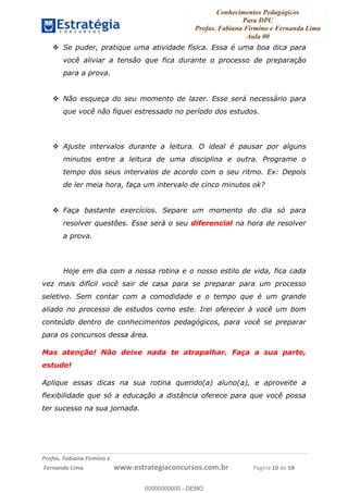 Conhecimentos Pedagógicos
Para DPU
Profas. Fabiana Firmino e Fernanda Lima
Aula 00
!
!∀#∃%&∋()%∗+%,%()+∀−+,#(.(((
().∀,%,/%(0+−%(((((((((((((((((((((∀∀∀#∃%&∋(&∃)∗(+,−+.∋%,%#+,/#0∋!!!!!!!!!!!!!!!!∀#∃%&∋!1:!()!23!
Se puder, pratique uma atividade física. Essa é uma boa dica para
você aliviar a tensão que fica durante o processo de preparação
para a prova.
Não esqueça do seu momento de lazer. Esse será necessário para
que você não fiquei estressado no período dos estudos.
Ajuste intervalos durante a leitura. O ideal é pausar por alguns
minutos entre a leitura de uma disciplina e outra. Programe o
tempo dos seus intervalos de acordo com o seu ritmo. Ex: Depois
de ler meia hora, faça um intervalo de cinco minutos ok?
Faça bastante exercícios. Separe um momento do dia só para
resolver questões. Esse será o seu diferencial na hora de resolver
a prova.
Hoje em dia com a nossa rotina e o nosso estilo de vida, fica cada
vez mais difícil você sair de casa para se preparar para um processo
seletivo. Sem contar com a comodidade e o tempo que é um grande
aliado no processo de estudos como este. Irei oferecer à você um bom
conteúdo dentro de conhecimentos pedagógicos, para você se preparar
para os concursos dessa área.
Mas atenção! Não deixe nada te atrapalhar. Faça a sua parte,
estude!
Aplique essas dicas na sua rotina querido(a) aluno(a), e aproveite a
flexibilidade que só a educação a distância oferece para que você possa
ter sucesso na sua jornada.
00000000000
00000000000 - DEMO
 