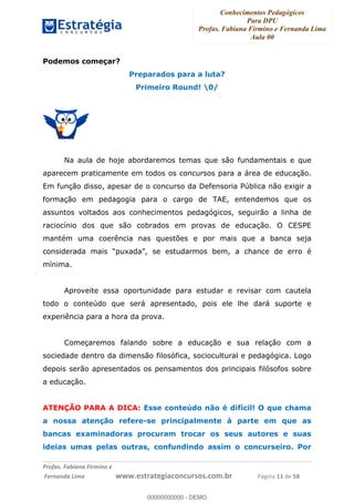 Conhecimentos Pedagógicos
Para DPU
Profas. Fabiana Firmino e Fernanda Lima
Aula 00
!
!∀#∃%&∋()%∗+%,%()+∀−+,#(.(((
().∀,%,/%(0+−%(((((((((((((((((((((∀∀∀#∃%&∋(&∃)∗(+,−+.∋%,%#+,/#0∋!!!!!!!!!!!!!!!!∀#∃%&∋!11!()!23!
Podemos começar?
Preparados para a luta?
Primeiro Round! 0/
Na aula de hoje abordaremos temas que são fundamentais e que
aparecem praticamente em todos os concursos para a área de educação.
Em função disso, apesar de o concurso da Defensoria Pública não exigir a
formação em pedagogia para o cargo de TAE, entendemos que os
assuntos voltados aos conhecimentos pedagógicos, seguirão a linha de
raciocínio dos que são cobrados em provas de educação. O CESPE
mantém uma coerência nas questões e por mais que a banca seja
considerada mais “puxada”, se estudarmos bem, a chance de erro é
mínima.
Aproveite essa oportunidade para estudar e revisar com cautela
todo o conteúdo que será apresentado, pois ele lhe dará suporte e
experiência para a hora da prova.
Começaremos falando sobre a educação e sua relação com a
sociedade dentro da dimensão filosófica, sociocultural e pedagógica. Logo
depois serão apresentados os pensamentos dos principais filósofos sobre
a educação.
ATENÇÃO PARA A DICA: Esse conteúdo não é difícil! O que chama
a nossa atenção refere-se principalmente à parte em que as
bancas examinadoras procuram trocar os seus autores e suas
ideias umas pelas outras, confundindo assim o concurseiro. Por
00000000000
00000000000 - DEMO
 