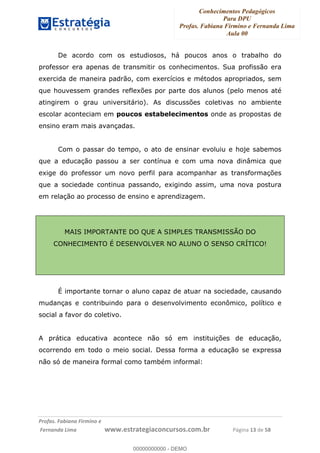 Conhecimentos Pedagógicos
Para DPU
Profas. Fabiana Firmino e Fernanda Lima
Aula 00
!
!∀#∃%&∋()%∗+%,%()+∀−+,#(.(((
().∀,%,/%(0+−%(((((((((((((((((((((∀∀∀#∃%&∋(&∃)∗(+,−+.∋%,%#+,/#0∋!!!!!!!!!!!!!!!!∀#∃%&∋!15!()!23!
De acordo com os estudiosos, há poucos anos o trabalho do
professor era apenas de transmitir os conhecimentos. Sua profissão era
exercida de maneira padrão, com exercícios e métodos apropriados, sem
que houvessem grandes reflexões por parte dos alunos (pelo menos até
atingirem o grau universitário). As discussões coletivas no ambiente
escolar aconteciam em poucos estabelecimentos onde as propostas de
ensino eram mais avançadas.
Com o passar do tempo, o ato de ensinar evoluiu e hoje sabemos
que a educação passou a ser contínua e com uma nova dinâmica que
exige do professor um novo perfil para acompanhar as transformações
que a sociedade continua passando, exigindo assim, uma nova postura
em relação ao processo de ensino e aprendizagem.
MAIS IMPORTANTE DO QUE A SIMPLES TRANSMISSÃO DO
CONHECIMENTO É DESENVOLVER NO ALUNO O SENSO CRÍTICO!
É importante tornar o aluno capaz de atuar na sociedade, causando
mudanças e contribuindo para o desenvolvimento econômico, político e
social a favor do coletivo.
A prática educativa acontece não só em instituições de educação,
ocorrendo em todo o meio social. Dessa forma a educação se expressa
não só de maneira formal como também informal:
00000000000
00000000000 - DEMO
 