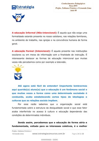 Conhecimentos Pedagógicos
Para DPU
Profas. Fabiana Firmino e Fernanda Lima
Aula 00
!
!∀#∃%&∋()%∗+%,%()+∀−+,#(.(((
().∀,%,/%(0+−%(((((((((((((((((((((∀∀∀#∃%&∋(&∃)∗(+,−+.∋%,%#+,/#0∋!!!!!!!!!!!!!!!!∀#∃%&∋!16!()!23!
A educação Informal (Não-intencional): É aquela que não exige uma
formalidade estando presente no nosso cotidiano, nas relações familiares,
no ambiente de trabalho, nas igrejas e na convivência humana de forma
geral.
A educação Formal (Intencional): É aquela presente nas instituições
escolares ou em meios de informação com a finalidade de instrução. É
interessante destacar as formas de educação intencional que muitas
vezes não percebemos como por exemplo a televisão.
Até agora está fácil de entender! Importante lembrarmos
aqui querido(a) aluno(a) que a educação é um fenômeno social e
que muitas vezes a forma como uma determinada sociedade é
conduzida, acaba estabelecendo certos tipos de ideologias e
culturas que as relações sociais impõem.
Por essa razão sabemos que a organização social está
fundamentada sobre a estrutura da desigualdade social e que esse fator
acaba interferindo no acesso à cultura e educação dependendo das
condições de determinados indivíduos.
Sendo assim, percebemos que a educação de forma séria e
fundamentada, voltada para os interesses coletivos, é o melhor
00000000000
00000000000 - DEMO
 