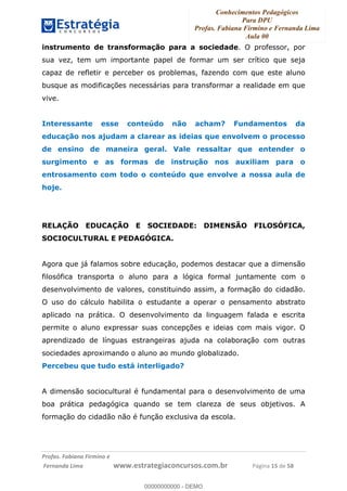 Conhecimentos Pedagógicos
Para DPU
Profas. Fabiana Firmino e Fernanda Lima
Aula 00
!
!∀#∃%&∋()%∗+%,%()+∀−+,#(.(((
().∀,%,/%(0+−%(((((((((((((((((((((∀∀∀#∃%&∋(&∃)∗(+,−+.∋%,%#+,/#0∋!!!!!!!!!!!!!!!!∀#∃%&∋!12!()!23!
instrumento de transformação para a sociedade. O professor, por
sua vez, tem um importante papel de formar um ser crítico que seja
capaz de refletir e perceber os problemas, fazendo com que este aluno
busque as modificações necessárias para transformar a realidade em que
vive.
Interessante esse conteúdo não acham? Fundamentos da
educação nos ajudam a clarear as ideias que envolvem o processo
de ensino de maneira geral. Vale ressaltar que entender o
surgimento e as formas de instrução nos auxiliam para o
entrosamento com todo o conteúdo que envolve a nossa aula de
hoje.
RELAÇÃO EDUCAÇÃO E SOCIEDADE: DIMENSÃO FILOSÓFICA,
SOCIOCULTURAL E PEDAGÓGICA.
Agora que já falamos sobre educação, podemos destacar que a dimensão
filosófica transporta o aluno para a lógica formal juntamente com o
desenvolvimento de valores, constituindo assim, a formação do cidadão.
O uso do cálculo habilita o estudante a operar o pensamento abstrato
aplicado na prática. O desenvolvimento da linguagem falada e escrita
permite o aluno expressar suas concepções e ideias com mais vigor. O
aprendizado de línguas estrangeiras ajuda na colaboração com outras
sociedades aproximando o aluno ao mundo globalizado.
Percebeu que tudo está interligado?
A dimensão sociocultural é fundamental para o desenvolvimento de uma
boa prática pedagógica quando se tem clareza de seus objetivos. A
formação do cidadão não é função exclusiva da escola.
00000000000
00000000000 - DEMO
 