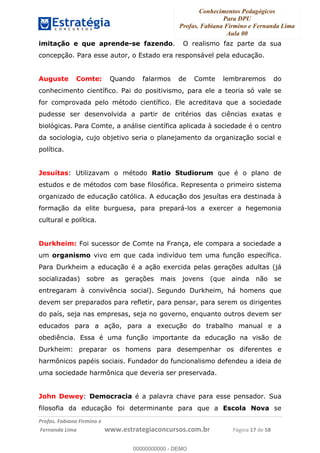 Conhecimentos Pedagógicos
Para DPU
Profas. Fabiana Firmino e Fernanda Lima
Aula 00
!
!∀#∃%&∋()%∗+%,%()+∀−+,#(.(((
().∀,%,/%(0+−%(((((((((((((((((((((∀∀∀#∃%&∋(&∃)∗(+,−+.∋%,%#+,/#0∋!!!!!!!!!!!!!!!!∀#∃%&∋!18!()!23!
imitação e que aprende-se fazendo. O realismo faz parte da sua
concepção. Para esse autor, o Estado era responsável pela educação.
Auguste Comte: Quando falarmos de Comte lembraremos do
conhecimento científico. Pai do positivismo, para ele a teoria só vale se
for comprovada pelo método científico. Ele acreditava que a sociedade
pudesse ser desenvolvida a partir de critérios das ciências exatas e
biológicas. Para Comte, a análise científica aplicada à sociedade é o centro
da sociologia, cujo objetivo seria o planejamento da organização social e
política.
Jesuítas: Utilizavam o método Ratio Studiorum que é o plano de
estudos e de métodos com base filosófica. Representa o primeiro sistema
organizado de educação católica. A educação dos jesuítas era destinada à
formação da elite burguesa, para prepará-los a exercer a hegemonia
cultural e política.
Durkheim: Foi sucessor de Comte na França, ele compara a sociedade a
um organismo vivo em que cada indivíduo tem uma função específica.
Para Durkheim a educação é a ação exercida pelas gerações adultas (já
socializadas) sobre as gerações mais jovens (que ainda não se
entregaram à convivência social).! Segundo Durkheim, há homens que
devem ser preparados para refletir, para pensar, para serem os dirigentes
do país, seja nas empresas, seja no governo, enquanto outros devem ser
educados para a ação, para a execução do trabalho manual e a
obediência. Essa é uma função importante da educação na visão de
Durkheim: preparar os homens para desempenhar os diferentes e
harmônicos papéis sociais. Fundador do funcionalismo defendeu a ideia de
uma sociedade harmônica que deveria ser preservada.
John Dewey: Democracia é a palavra chave para esse pensador. Sua
filosofia da educação foi determinante para que a Escola Nova se
00000000000
00000000000 - DEMO
 
