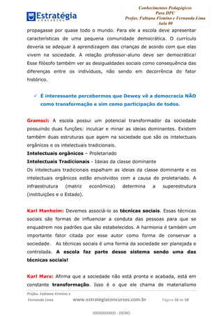 Conhecimentos Pedagógicos
Para DPU
Profas. Fabiana Firmino e Fernanda Lima
Aula 00
!
!∀#∃%&∋()%∗+%,%()+∀−+,#(.(((
().∀,%,/%(0+−%(((((((((((((((((((((∀∀∀#∃%&∋(&∃)∗(+,−+.∋%,%#+,/#0∋!!!!!!!!!!!!!!!!∀#∃%&∋!13!()!23!
propagasse por quase todo o mundo. Para ele a escola deve apresentar
características de uma pequena comunidade democrática. O currículo
deveria se adequar à aprendizagem das crianças de acordo com que elas
vivem na sociedade. A relação professor-aluno deve ser democrática!
Esse filósofo também ver as desigualdades sociais como consequência das
diferenças entre os indivíduos, não sendo em decorrência do fator
histórico.
É interessante percebermos que Dewey vê a democracia NÃO
como transformação e sim como participação de todos.
Gramsci: A escola possui um potencial transformador da sociedade
possuindo duas funções: inculcar e minar as ideias dominantes. Existem
também duas estruturas que agem na sociedade que são os intelectuais
orgânicos e os intelectuais tradicionais.
Intelectuais orgânicos – Proletariado
Intelectuais Tradicionais - Ideias da classe dominante
Os intelectuais tradicionais espalham as ideias da classe dominante e os
intelectuais orgânicos estão envolvidos com a causa do proletariado. A
infraestrutura (matriz econômica) determina a superestrutura
(instituições e o Estado).
Karl Manheim: Devemos associá-lo as técnicas sociais. Essas técnicas
sociais são formas de influenciar a conduta das pessoas para que se
enquadrem nos padrões que são estabelecidos. A harmonia é também um
importante fator citada por esse autor como forma de conservar a
sociedade. As técnicas sociais é uma forma da sociedade ser planejada e
controlada. A escola faz parte desse sistema sendo uma das
técnicas sociais!
Karl Marx: Afirma que a sociedade não está pronta e acabada, está em
constante transformação. Isso é o que ele chama de materialismo
00000000000
00000000000 - DEMO
 
