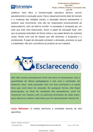 Conhecimentos Pedagógicos
Para DPU
Profas. Fabiana Firmino e Fernanda Lima
Aula 00
!
!∀#∃%&∋()%∗+%,%()+∀−+,#(.(((
().∀,%,/%(0+−%(((((((((((((((((((((∀∀∀#∃%&∋(&∃)∗(+,−+.∋%,%#+,/#0∋!!!!!!!!!!!!!!!!∀#∃%&∋!19!()!23!
dialético! Para Marx a transformação educativa deveria ocorrer
paralelamente à revolução social. Para o desenvolvimento total do homem
e a mudança das relações sociais, a educação deveria acompanhar e
acelerar esse movimento, mas não ser responsável exclusivamente de
desencadeá-lo, nem de fazê-lo triunfar. A sociedade é composta por um
todo que está inter-relacionado. Assim é papel da educação fazer com
que as pessoas entendam de forma crítica o seu papel dentro do contexto
social. Existe uma luta de classes que são adversas: a burguesia e o
proletariado. É papel da educação combater a alienação, processo no qual
o trabalhador não tem consciência do produto do seu trabalho.
Ufa! São muitos pensadores! Você não deve se desesperar com a
quantidade de ideias pedagógicas e sim com o conteúdo. Se
observar bem, cada pensador tem um foco principal e é nesse
foco que você deve ter atenção. De qualquer forma, não fique
preocupado, no final do conteúdo dos pensadores, você irá
encontrar um resumo com as palavras principais de cada autor,
para absorver melhor cada ideia que foi apresentada! Vamos lá!
Louis Althusser: O estado dominava a sociedade através de dois
aparelhos:
00000000000
00000000000 - DEMO
 