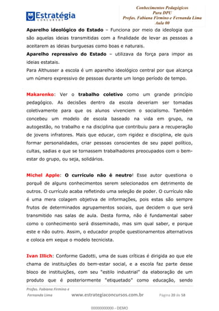 Conhecimentos Pedagógicos
Para DPU
Profas. Fabiana Firmino e Fernanda Lima
Aula 00
!
!∀#∃%&∋()%∗+%,%()+∀−+,#(.(((
().∀,%,/%(0+−%(((((((((((((((((((((∀∀∀#∃%&∋(&∃)∗(+,−+.∋%,%#+,/#0∋!!!!!!!!!!!!!!!!∀#∃%&∋!4:!()!23!
Aparelho ideológico do Estado – Funciona por meio da ideologia que
são aquelas ideias transmitidas com a finalidade de levar as pessoas a
aceitarem as ideias burguesas como boas e naturais.
Aparelho repressivo do Estado – utilizava da força para impor as
ideias estatais.
Para Althusser a escola é um aparelho ideológico central por que alcança
um número expressivo de pessoas durante um longo período de tempo.
Makarenko: Ver o trabalho coletivo como um grande princípio
pedagógico. As decisões dentro da escola deveriam ser tomadas
coletivamente para que os alunos vivenciem o socialismo. Também
concebeu um modelo de escola baseado na vida em grupo, na
autogestão, no trabalho e na disciplina que contribuiu para a recuperação
de jovens infratores. Mais que educar, com rigidez e disciplina, ele quis
formar personalidades, criar pessoas conscientes de seu papel político,
cultas, sadias e que se tornassem trabalhadores preocupados com o bem-
estar do grupo, ou seja, solidários.
Michel Apple: O currículo não é neutro! Esse autor questiona o
porquê de alguns conhecimentos serem selecionados em detrimento de
outros. O currículo acaba refletindo uma seleção de poder. O currículo não
é uma mera colagem objetiva de informações, pois estas são sempre
frutos de determinados agrupamentos sociais, que decidem o que será
transmitido nas salas de aula. Desta forma, não é fundamental saber
como o conhecimento será disseminado, mas sim qual saber, e porque
este e não outro. Assim, o educador propõe questionamentos alternativos
e coloca em xeque o modelo tecnicista.
Ivan Illich: Conforme Gadotti, uma de suas críticas é dirigida ao que ele
chama de instituições do bem-estar social, e a escola faz parte desse
bloco de instituições, com seu “estilo industrial” da elaboração de um
produto que é posteriormente “etiquetado” como educação, sendo
00000000000
00000000000 - DEMO
 