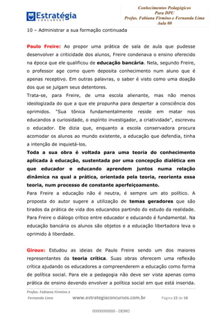 Conhecimentos Pedagógicos
Para DPU
Profas. Fabiana Firmino e Fernanda Lima
Aula 00
!
!∀#∃%&∋()%∗+%,%()+∀−+,#(.(((
().∀,%,/%(0+−%(((((((((((((((((((((∀∀∀#∃%&∋(&∃)∗(+,−+.∋%,%#+,/#0∋!!!!!!!!!!!!!!!!∀#∃%&∋!44!()!23!
10 – Administrar a sua formação continuada
Paulo Freire: Ao propor uma prática de sala de aula que pudesse
desenvolver a criticidade dos alunos, Freire condenava o ensino oferecido
na época que ele qualificou de educação bancária. Nela, segundo Freire,
o professor age como quem deposita conhecimento num aluno que é
apenas receptivo. Em outras palavras, o saber é visto como uma doação
dos que se julgam seus detentores.
Trata-se, para Freire, de uma escola alienante, mas não menos
ideologizada do que a que ele propunha para despertar a consciência dos
oprimidos. "Sua tônica fundamentalmente reside em matar nos
educandos a curiosidade, o espírito investigador, a criatividade", escreveu
o educador. Ele dizia que, enquanto a escola conservadora procura
acomodar os alunos ao mundo existente, a educação que defendia, tinha
a intenção de inquietá-los.
Toda a sua obra é voltada para uma teoria do conhecimento
aplicada à educação, sustentada por uma concepção dialética em
que educador e educando aprendem juntos numa relação
dinâmica na qual a prática, orientada pela teoria, reorienta essa
teoria, num processo de constante aperfeiçoamento.
Para Freire a educação não é neutra, é sempre um ato político. A
proposta do autor sugere a utilização de temas geradores que são
tirados da prática de vida dos educandos partindo do estudo da realidade.
Para Freire o diálogo crítico entre educador e educando é fundamental. Na
educação bancária os alunos são objetos e a educação libertadora leva o
oprimido à liberdade.
Giroux: Estudou as ideias de Paulo Freire sendo um dos maiores
representantes da teoria crítica. Suas obras oferecem uma reflexão
crítica ajudando os educadores a compreenderem a educação como forma
de política social. Para ele a pedagogia não deve ser vista apenas como
prática de ensino devendo envolver a política social em que está inserida.
00000000000
00000000000 - DEMO
 