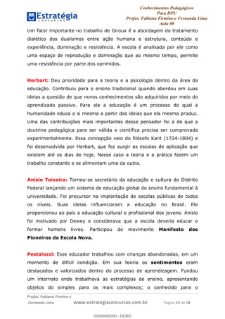 Conhecimentos Pedagógicos
Para DPU
Profas. Fabiana Firmino e Fernanda Lima
Aula 00
!
!∀#∃%&∋()%∗+%,%()+∀−+,#(.(((
().∀,%,/%(0+−%(((((((((((((((((((((∀∀∀#∃%&∋(&∃)∗(+,−+.∋%,%#+,/#0∋!!!!!!!!!!!!!!!!∀#∃%&∋!45!()!23!
Um fator importante no trabalho de Giroux é a abordagem do tratamento
dialético dos dualismos entre ação humana e estrutura, conteúdo e
experiência, dominação e resistência. A escola é analisada por ele como
uma espaço de reprodução e dominação que ao mesmo tempo, permite
uma resistência por parte dos oprimidos.
Herbart: Deu prioridade para a teoria e a psicologia dentro da área da
educação. Contribuiu para o ensino tradicional quando abordou em suas
ideias a questão de que novos conhecimentos são adquiridos por meio do
aprendizado passivo. Para ele a educação é um processo do qual a
humanidade educa a si mesma a partir das ideias que ela mesma produz.
Uma das contribuições mais importantes desse pensador foi a de que a
doutrina pedagógica para ser válida e científica precisa ser comprovada
experimentalmente. Essa concepção veio do filósofo Kant (1724-1804) e
foi desenvolvida por Herbart, que fez surgir as escolas de aplicação que
existem até os dias de hoje. Nesse caso a teoria e a prática fazem um
trabalho constante e se alimentam uma da outra.
Anísio Teixeira: Tornou-se secretário da educação e cultura do Distrito
Federal lançando um sistema de educação global do ensino fundamental à
universidade. Foi precursor na implantação de escolas públicas de todos
os níveis. Suas ideias influenciaram a educação no Brasil. Ele
proporcionou ao país a educação cultural e profissional dos jovens. Anísio
foi motivado por Dewey e considerava que a escola deveria educar e
formar homens livres. Participou do movimento Manifesto dos
Pioneiros da Escola Nova.
Pestalozzi: Esse educador trabalhou com crianças abandonadas, em um
momento de difícil condição. Em sua teoria os sentimentos eram
destacados e valorizados dentro do processo de aprendizagem. Fundou
um internato onde trabalhava as estratégias de ensino, apresentando
objetos do simples para os mais complexos; o conhecido para o
00000000000
00000000000 - DEMO
 