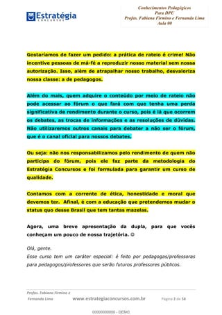 Conhecimentos Pedagógicos
Para DPU
Profas. Fabiana Firmino e Fernanda Lima
Aula 00
!
!∀#∃%&∋()%∗+%,%()+∀−+,#(.(((
().∀,%,/%(0+−%(((((((((((((((((((((∀∀∀#∃%&∋(&∃)∗(+,−+.∋%,%#+,/#0∋!!!!!!!!!!!!!!!!∀#∃%&∋!4!()!23!
Gostaríamos de fazer um pedido: a prática de rateio é crime! Não
incentive pessoas de má-fé a reproduzir nosso material sem nossa
autorização. Isso, além de atrapalhar nosso trabalho, desvaloriza
nossa classe: a de pedagogos.
Além do mais, quem adquire o conteúdo por meio de rateio não
pode acessar ao fórum o que fará com que tenha uma perda
significativa de rendimento durante o curso, pois é lá que ocorrem
os debates, as trocas de informações e as resoluções de dúvidas.
Não utilizaremos outros canais para debater a não ser o fórum,
que é o canal oficial para nossos debates.
Ou seja: não nos responsabilizamos pelo rendimento de quem não
participa do fórum, pois ele faz parte da metodologia do
Estratégia Concursos e foi formulada para garantir um curso de
qualidade.
Contamos com a corrente de ética, honestidade e moral que
devemos ter. Afinal, é com a educação que pretendemos mudar o
status quo desse Brasil que tem tantas mazelas.
Agora, uma breve apresentação da dupla, para que vocês
conheçam um pouco de nossa trajetória. ☺
Olá, gente.
Esse curso tem um caráter especial: é feito por pedagogas/professoras
para pedagogos/professores que serão futuros professores públicos.
00000000000
00000000000 - DEMO
 