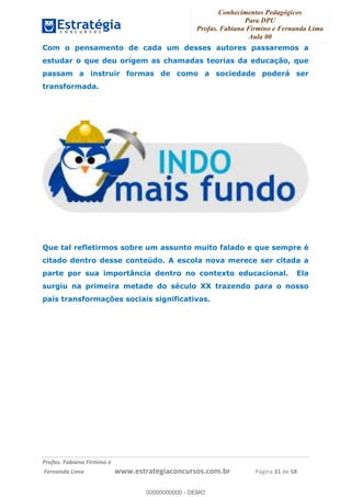 Conhecimentos Pedagógicos
Para DPU
Profas. Fabiana Firmino e Fernanda Lima
Aula 00
!
!∀#∃%&∋()%∗+%,%()+∀−+,#(.(((
().∀,%,/%(0+−%(((((((((((((((((((((∀∀∀#∃%&∋(&∃)∗(+,−+.∋%,%#+,/#0∋!!!!!!!!!!!!!!!!∀#∃%&∋!51!()!23!
Com o pensamento de cada um desses autores passaremos a
estudar o que deu origem as chamadas teorias da educação, que
passam a instruir formas de como a sociedade poderá ser
transformada.
Que tal refletirmos sobre um assunto muito falado e que sempre é
citado dentro desse conteúdo. A escola nova merece ser citada a
parte por sua importância dentro no contexto educacional. Ela
surgiu na primeira metade do século XX trazendo para o nosso
país transformações sociais significativas.
00000000000
00000000000 - DEMO
 