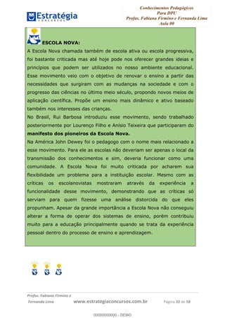 Conhecimentos Pedagógicos
Para DPU
Profas. Fabiana Firmino e Fernanda Lima
Aula 00
!
!∀#∃%&∋()%∗+%,%()+∀−+,#(.(((
().∀,%,/%(0+−%(((((((((((((((((((((∀∀∀#∃%&∋(&∃)∗(+,−+.∋%,%#+,/#0∋!!!!!!!!!!!!!!!!∀#∃%&∋!54!()!23!
ESCOLA NOVA:
A Escola Nova chamada também de escola ativa ou escola progressiva,
foi bastante criticada mas até hoje pode nos oferecer grandes ideias e
princípios que podem ser utilizados no nosso ambiente educacional.
Esse movimento veio com o objetivo de renovar o ensino a partir das
necessidades que surgiram com as mudanças na sociedade e com o
progresso das ciências no último meio século, propondo novos meios de
aplicação científica. Propõe um ensino mais dinâmico e ativo baseado
também nos interesses das crianças.
No Brasil, Rui Barbosa introduziu esse movimento, sendo trabalhado
posteriormente por Lourenço Filho e Anísio Teixeira que participaram do
manifesto dos pioneiros da Escola Nova.
Na América John Dewey foi o pedagogo com o nome mais relacionado a
esse movimento. Para ele as escolas não deveriam ser apenas o local da
transmissão dos conhecimentos e sim, deveria funcionar como uma
comunidade. A Escola Nova foi muito criticada por acharem sua
flexibilidade um problema para a instituição escolar. Mesmo com as
críticas os escolanovistas mostraram através da experiência a
funcionalidade desse movimento, demonstrando que as críticas só
serviam para quem fizesse uma análise distorcida do que eles
propunham. Apesar da grande importância a Escola Nova não conseguiu
alterar a forma de operar dos sistemas de ensino, porém contribuiu
muito para a educação principalmente quando se trata da experiência
pessoal dentro do processo de ensino e aprendizagem.
00000000000
00000000000 - DEMO
 