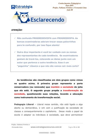Conhecimentos Pedagógicos
Para DPU
Profas. Fabiana Firmino e Fernanda Lima
Aula 00
!
!∀#∃%&∋()%∗+%,%()+∀−+,#(.(((
().∀,%,/%(0+−%(((((((((((((((((((((∀∀∀#∃%&∋(&∃)∗(+,−+.∋%,%#+,/#0∋!!!!!!!!!!!!!!!!∀#∃%&∋!52!()!23!
ATENÇÃO!
Não confunda PROGRESSIVISTA com PROGRESSISTA. As
bancas examinadoras adoram trocar essas palavrinhas
para te confundir, por isso fique atento!
Outra dica importante é você ter cuidado com os nomes
dos representantes de cada tendência. Os examinadores
gostam de trocá-los, colocando as ideias junto com um
autor que pertence a outra tendência. Esse é um
“peguinha” clássico e que nós não vamos cair mais certo?
As tendências são classificadas em dois grupos como vimos
no quadro acima. O primeiro grupo representa a parte
conservadora (ou renovada) que mantém a sociedade do jeito
que ela está. O segundo grupo propõe a transformação da
sociedade, questionando suas relações, levando a educação
como instrumento de transformação social.
Pedagogia Liberal – Liberal nesse sentido, não está ligado a algo
aberto ou democrático, e sim com a justificação da sociedade de
classes e consequentemente o capitalismo. Desse modo o papel da
escola é adaptar os indivíduos à sociedade, que deve permanecer
00000000000
00000000000 - DEMO
 