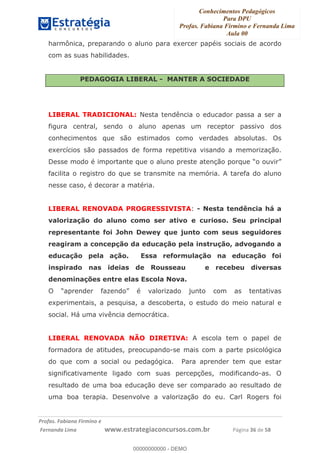 Conhecimentos Pedagógicos
Para DPU
Profas. Fabiana Firmino e Fernanda Lima
Aula 00
!
!∀#∃%&∋()%∗+%,%()+∀−+,#(.(((
().∀,%,/%(0+−%(((((((((((((((((((((∀∀∀#∃%&∋(&∃)∗(+,−+.∋%,%#+,/#0∋!!!!!!!!!!!!!!!!∀#∃%&∋!57!()!23!
harmônica, preparando o aluno para exercer papéis sociais de acordo
com as suas habilidades.
PEDAGOGIA LIBERAL - MANTER A SOCIEDADE
LIBERAL TRADICIONAL: Nesta tendência o educador passa a ser a
figura central, sendo o aluno apenas um receptor passivo dos
conhecimentos que são estimados como verdades absolutas. Os
exercícios são passados de forma repetitiva visando a memorização.
Desse modo é importante que o aluno preste atenção porque “o ouvir”
facilita o registro do que se transmite na memória. A tarefa do aluno
nesse caso, é decorar a matéria.
LIBERAL RENOVADA PROGRESSIVISTA: - Nesta tendência há a
valorização do aluno como ser ativo e curioso. Seu principal
representante foi John Dewey que junto com seus seguidores
reagiram a concepção da educação pela instrução, advogando a
educação pela ação. Essa reformulação na educação foi
inspirado nas ideias de Rousseau e recebeu diversas
denominações entre elas Escola Nova.
O “aprender fazendo” é valorizado junto com as tentativas
experimentais, a pesquisa, a descoberta, o estudo do meio natural e
social. Há uma vivência democrática.
LIBERAL RENOVADA NÃO DIRETIVA: A escola tem o papel de
formadora de atitudes, preocupando-se mais com a parte psicológica
do que com a social ou pedagógica. Para aprender tem que estar
significativamente ligado com suas percepções, modificando-as. O
resultado de uma boa educação deve ser comparado ao resultado de
uma boa terapia. Desenvolve a valorização do eu. Carl Rogers foi
00000000000
00000000000 - DEMO
 