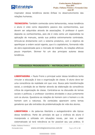 Conhecimentos Pedagógicos
Para DPU
Profas. Fabiana Firmino e Fernanda Lima
Aula 00
!
!∀#∃%&∋()%∗+%,%()+∀−+,#(.(((
().∀,%,/%(0+−%(((((((((((((((((((((∀∀∀#∃%&∋(&∃)∗(+,−+.∋%,%#+,/#0∋!!!!!!!!!!!!!!!!∀#∃%&∋!58!()!23!
inspirador dessa tendência dando ênfase no desenvolvimento das
relações humanas.
TECNICISTA: Também conhecida como behaviorista, nessa tendência
o aluno é visto como depositário passivo dos conhecimentos, que
devem ser adquiridos através de associações. O professor é quem
deposita os conhecimentos, pois ele é visto como um especialista na
aplicação de manuais, sendo sua prática extremamente controlada.
Articula-se diretamente com o sistema produtivo, com o objetivo de
aperfeiçoar a ordem social vigente, que é o capitalismo, formando mão
de obra especializada para o mercado de trabalho. As relações afetivas
pouco importam. Skinner foi um dos principais autores dessa
tendência.
PEDAGOGIA PROGRESSISTA – MATERIALISMO DIALÉTICO
LIBERTADORA – Paulo Freire o principal autor dessa tendência tenta
vincular a educação à luta e organização de classe. O aluno deve ter
uma consciência da realidade em que vive. Busca pela transformação
social, a condição de se libertar através da elaboração da consciência
crítica da organização de classe. Centraliza-se na discussão de temas
sociais e políticos; o professor coordena atividades e atua juntamente
com os alunos. Questiona as relações do homem com o homem e o do
homem com a natureza. Os conteúdos aparecem como temas
geradores que são extraídos da problematização de vida dos alunos.
LIBERTÁRIA – As palavras libertário e autogestionário são típicas
dessa tendência. Parte do princípio de que a vivência do aluno é
incorporada e utilizada em situações novas, por isso o saber
sistematizado só terá relevância se for possível seu uso prático. O
00000000000
00000000000 - DEMO
 