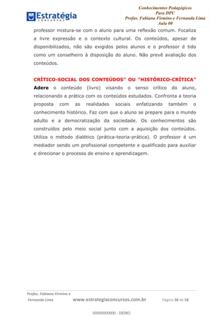 Conhecimentos Pedagógicos
Para DPU
Profas. Fabiana Firmino e Fernanda Lima
Aula 00
!
!∀#∃%&∋()%∗+%,%()+∀−+,#(.(((
().∀,%,/%(0+−%(((((((((((((((((((((∀∀∀#∃%&∋(&∃)∗(+,−+.∋%,%#+,/#0∋!!!!!!!!!!!!!!!!∀#∃%&∋!53!()!23!
professor mistura-se com o aluno para uma reflexão comum. Focaliza
a livre expressão e o contexto cultural. Os conteúdos, apesar de
disponibilizados, não são exigidos pelos alunos e o professor é tido
como um conselheiro à disposição do aluno. Não prevê avaliação dos
conteúdos.
CRÍTICO-SOCIAL DOS CONTEÚDOS” OU "HISTÓRICO-CRÍTICA”
Adere o conteúdo (livro) visando o senso crítico do aluno,
relacionando a prática com os conteúdos estudados. Confronta a teoria
proposta com as realidades sociais enfatizando também o
conhecimento histórico. Faz com que o aluno se prepare para o mundo
adulto e a democratização da sociedade. Os conhecimentos são
construídos pelo meio social junto com a aquisição dos conteúdos.
Utiliza o método dialético (prática-teoria-prática). O professor é um
mediador sendo um profissional competente e qualificado para auxiliar
e direcionar o processo de ensino e aprendizagem.
00000000000
00000000000 - DEMO
 
