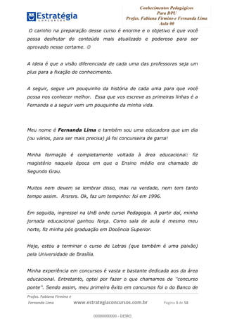 Conhecimentos Pedagógicos
Para DPU
Profas. Fabiana Firmino e Fernanda Lima
Aula 00
!
!∀#∃%&∋()%∗+%,%()+∀−+,#(.(((
().∀,%,/%(0+−%(((((((((((((((((((((∀∀∀#∃%&∋(&∃)∗(+,−+.∋%,%#+,/#0∋!!!!!!!!!!!!!!!!∀#∃%&∋!5!()!23!
O carinho na preparação desse curso é enorme e o objetivo é que você
possa desfrutar do conteúdo mais atualizado e poderoso para ser
aprovado nesse certame. ☺
A ideia é que a visão diferenciada de cada uma das professoras seja um
plus para a fixação do conhecimento.
A seguir, segue um pouquinho da história de cada uma para que você
possa nos conhecer melhor. Essa que vos escreve as primeiras linhas é a
Fernanda e a seguir vem um pouquinho da minha vida.
Meu nome é Fernanda Lima e também sou uma educadora que um dia
(ou vários, para ser mais precisa) já foi concurseira de garra!
Minha formação é completamente voltada à área educacional: fiz
magistério naquela época em que o Ensino médio era chamado de
Segundo Grau.
Muitos nem devem se lembrar disso, mas na verdade, nem tem tanto
tempo assim. Rrsrsrs. Ok, faz um tempinho: foi em 1996.
Em seguida, ingressei na UnB onde cursei Pedagogia. A partir daí, minha
jornada educacional ganhou força. Como sala de aula é mesmo meu
norte, fiz minha pós graduação em Docência Superior.
Hoje, estou a terminar o curso de Letras (que também é uma paixão)
pela Universidade de Brasília.
Minha experiência em concursos é vasta e bastante dedicada aos da área
educacional. Entretanto, optei por fazer o que chamamos de ''concurso
ponte''. Sendo assim, meu primeiro êxito em concursos foi o do Banco de
00000000000
00000000000 - DEMO
 