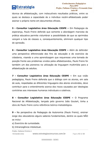 Conhecimentos Pedagógicos
Para DPU
Profas. Fabiana Firmino e Fernanda Lima
Aula 00
!
!∀#∃%&∋()%∗+%,%()+∀−+,#(.(((
().∀,%,/%(0+−%(((((((((((((((((((((∀∀∀#∃%&∋(&∃)∗(+,−+.∋%,%#+,/#0∋!!!!!!!!!!!!!!!!∀#∃%&∋!64!()!23!
técnica de alfabetização, com indiscutíveis resultados práticos, entre os
quais se destaca a capacidade de o indivíduo recém-alfabetizado poder
assinar o próprio nome em documentos oficiais.
5 - Consultor Legislativo área Educação CESPE – Em Pedagogia da
esperança, Paulo Freire defende que somente a abordagem marxista da
prática educativa permite vislumbrar a possibilidade de que os oprimidos
vençam a luta de classes e, consequentemente, eliminem qualquer tipo
de opressão.
6 - Consultor Legislativo área Educação CESPE – Além de defender
uma perspectiva diferenciada dos fins da educação e do exercício da
cidadania, visando a uma aprendizagem que requeresse uma tomada de
posição frente aos problemas vividos pelos alfabetizandos, Paulo Freire foi
também um dos pioneiros na utilização da linguagem multimídia para a
alfabetização de adultos.
7 - Consultor Legislativo área Educação CESPE – Em sua visão
pedagógica, Paulo Freire defendia que o diálogo com os alunos, em sala
de aula, respeitadas as diferentes linguagens dos atores envolvidos, deve
contribuir para o entendimento acerca dos riscos causados por ideologias
contrárias aos interesses humanos individuais e coletivos.
8 - Consultor Legislativo área Educação CESPE – O Programa
Nacional de Alfabetização, lançado pelo governo João Goulart, tinha a
obra de Paulo Freire como referência teórico-metodológica.
9 - Na perspectiva da Pedagogia da Autonomia (Paulo Freire), ensinar
exige dos educadores alguns saberes fundamentais, dentre os quais NÃO
se inclui:
a) Exercício de curiosidade.
b) Intransigência intelectual.
00000000000
00000000000 - DEMO
 