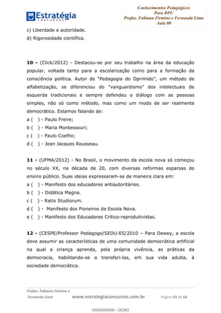 Conhecimentos Pedagógicos
Para DPU
Profas. Fabiana Firmino e Fernanda Lima
Aula 00
!
!∀#∃%&∋()%∗+%,%()+∀−+,#(.(((
().∀,%,/%(0+−%(((((((((((((((((((((∀∀∀#∃%&∋(&∃)∗(+,−+.∋%,%#+,/#0∋!!!!!!!!!!!!!!!!∀#∃%&∋!65!()!23!
c) Liberdade e autoridade.
d) Rigorosidade científica.
10 - (Click/2012) - Destacou-se por seu trabalho na área da educação
popular, voltada tanto para a escolarização como para a formação da
consciência política. Autor de “Pedagogia do Oprimido”, um método de
alfabetização, se diferenciou do "vanguardismo" dos intelectuais de
esquerda tradicionais e sempre defendeu o diálogo com as pessoas
simples, não só como método, mas como um modo de ser realmente
democrático. Estamos falando de:
a ( ) - Paulo Freire;
b ( ) - Maria Montessouri;
c ( ) - Paulo Coelho;
d ( ) - Jean Jacques Rousseau.
11 - (UFMA/2012) - No Brasil, o movimento da escola nova só começou
no século XX, na década de 20, com diversas reformas esparsas do
ensino público. Suas ideias expressaram-se de maneira clara em:
a ( ) - Manifesto dos educadores antiautoritários.
b ( ) - Didática Magna.
c ( ) - Ratio Studiorum.
d ( ) - Manifesto dos Pioneiros da Escola Nova.
e ( ) - Manifesto dos Educadores Crítico-reprodutivistas.
12 - (CESPE/Professor Pedagogo/SEDU-ES/2010 – Para Dewey, a escola
deve assumir as características de uma comunidade democrática artificial
na qual a criança aprenda, pela própria vivência, as práticas da
democracia, habilitando-se a transferi-las, em sua vida adulta, à
sociedade democrática.
00000000000
00000000000 - DEMO
 