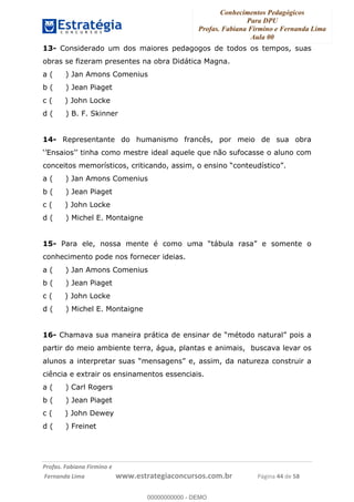 Conhecimentos Pedagógicos
Para DPU
Profas. Fabiana Firmino e Fernanda Lima
Aula 00
!
!∀#∃%&∋()%∗+%,%()+∀−+,#(.(((
().∀,%,/%(0+−%(((((((((((((((((((((∀∀∀#∃%&∋(&∃)∗(+,−+.∋%,%#+,/#0∋!!!!!!!!!!!!!!!!∀#∃%&∋!66!()!23!
13- Considerado um dos maiores pedagogos de todos os tempos, suas
obras se fizeram presentes na obra Didática Magna.
a ( ) Jan Amons Comenius
b ( ) Jean Piaget
c ( ) John Locke
d ( ) B. F. Skinner
14- Representante do humanismo francês, por meio de sua obra
‘’Ensaios’’ tinha como mestre ideal aquele que não sufocasse o aluno com
conceitos memorísticos, criticando, assim, o ensino “conteudístico”.
a ( ) Jan Amons Comenius
b ( ) Jean Piaget
c ( ) John Locke
d ( ) Michel E. Montaigne
15- Para ele, nossa mente é como uma “tábula rasa” e somente o
conhecimento pode nos fornecer ideias.
a ( ) Jan Amons Comenius
b ( ) Jean Piaget
c ( ) John Locke
d ( ) Michel E. Montaigne
16- Chamava sua maneira prática de ensinar de “método natural” pois a
partir do meio ambiente terra, água, plantas e animais, buscava levar os
alunos a interpretar suas “mensagens” e, assim, da natureza construir a
ciência e extrair os ensinamentos essenciais.
a ( ) Carl Rogers
b ( ) Jean Piaget
c ( ) John Dewey
d ( ) Freinet
00000000000
00000000000 - DEMO
 