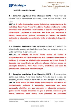 Conhecimentos Pedagógicos
Para DPU
Profas. Fabiana Firmino e Fernanda Lima
Aula 00
!
!∀#∃%&∋()%∗+%,%()+∀−+,#(.(((
().∀,%,/%(0+−%(((((((((((((((((((((∀∀∀#∃%&∋(&∃)∗(+,−+.∋%,%#+,/#0∋!!!!!!!!!!!!!!!!∀#∃%&∋!62!()!23!
QUESTÕES COMENTADAS:
1 - Consultor Legislativo área Educação CESPE – Paulo Freire se
opunha à visão determinista de história, o que suscitou críticas à sua
obra.
CERTO. A visão determinista acaba limitando o comportamento do
indivíduo. Para Paulo Freire "Sua tônica fundamentalmente reside
em matar nos educandos a curiosidade, o espírito investigador, a
criatividade", escreveu o educador. Ele dizia que, enquanto a
escola conservadora procura acomodar os alunos ao mundo
existente, a educação que defendia, tinha a intenção de inquietá-
los.
2 - Consultor Legislativo área Educação CESPE – O método de
alfabetização proposto por Paulo Freire configura-se como um marco na
visão cognitivista da aprendizagem.
ERRADO. O método de Paulo Freire levava os alunos a
trabalharem não só a parte cognitiva mas também o lado social e
político. O método de alfabetização proposto por Paulo Freire é
baseado nas experiências de vida dos alunos e foi um marco na
educação Brasileira. Para Paulo Freire, alfabetizar vai além do
processo de codificação e decodificação.
3 - Consultor Legislativo área Educação CESPE – O compromisso
político que motivou Paulo Freire incluía a formação para o exercício da
cidadania, visando à releitura do mundo, por meio da leitura das palavras.
CERTO. Toda a obra de Paulo Freire é voltada para uma teoria do
conhecimento aplicada à educação, sustentada por uma
concepção dialética em que educador e educando aprendem
juntos numa relação dinâmica na qual a prática, orientada pela
teoria, reorienta essa teoria, num processo de constante
00000000000
00000000000 - DEMO
 