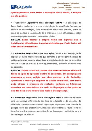 Conhecimentos Pedagógicos
Para DPU
Profas. Fabiana Firmino e Fernanda Lima
Aula 00
!
!∀#∃%&∋()%∗+%,%()+∀−+,#(.(((
().∀,%,/%(0+−%(((((((((((((((((((((∀∀∀#∃%&∋(&∃)∗(+,−+.∋%,%#+,/#0∋!!!!!!!!!!!!!!!!∀#∃%&∋!67!()!23!
aperfeiçoamento. Para Freire a educação não é neutra, é sempre
um ato político.
4 - Consultor Legislativo área Educação CESPE – A pedagogia de
Paulo Freire traduz-se em uma metodologia de excelência fundada na
técnica de alfabetização, com indiscutíveis resultados práticos, entre os
quais se destaca a capacidade de o indivíduo recém-alfabetizado poder
assinar o próprio nome em documentos oficiais.
ERRADO. Saber assinar o próprio nome não significa que o
indivíduo foi alfabetizado. A prática defendida por Paulo Freire vai
além dessa característica.
5 - Consultor Legislativo área Educação CESPE – Em Pedagogia da
esperança, Paulo Freire defende que somente a abordagem marxista da
prática educativa permite vislumbrar a possibilidade de que os oprimidos
vençam a luta de classes e, consequentemente, eliminem qualquer tipo
de opressão.
ERRADO. Vencer a luta de classes não necessariamente eliminará
todos os tipos de opressão dentro da sociedade. Em pedagogia da
esperança o autor reflete sua obra anterior, a do Oprimido,
apontando o medo que angustia as classes dominadas. Esse medo
pode atrasar o processo da evolução, portanto as lideranças
deveriam ser constituídas por meio da linguagem e das palavras
que dão base a luta contra esse medo e desesperança.
6 - Consultor Legislativo área Educação CESPE – Além de defender
uma perspectiva diferenciada dos fins da educação e do exercício da
cidadania, visando a uma aprendizagem que requeresse uma tomada de
posição frente aos problemas vividos pelos alfabetizandos, Paulo Freire foi
também um dos pioneiros na utilização da linguagem multimídia para a
alfabetização de adultos.
00000000000
00000000000 - DEMO
 