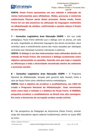 Conhecimentos Pedagógicos
Para DPU
Profas. Fabiana Firmino e Fernanda Lima
Aula 00
!
!∀#∃%&∋()%∗+%,%()+∀−+,#(.(((
().∀,%,/%(0+−%(((((((((((((((((((((∀∀∀#∃%&∋(&∃)∗(+,−+.∋%,%#+,/#0∋!!!!!!!!!!!!!!!!∀#∃%&∋!68!()!23!
CERTO. Paulo Freire apresentou em seu método a utilização de
vários instrumentos para alfabetizar. Slides, gravuras e materiais
audiovisuais fizeram parte desse processo. Desse modo, Paulo
Freire foi um dos pioneiros na utilização da linguagem multimídia
na alfabetização de adultos, confirmando o quanto estava à frente
de seu tempo.
7 - Consultor Legislativo área Educação CESPE – Em sua visão
pedagógica, Paulo Freire defendia que o diálogo com os alunos, em sala
de aula, respeitadas as diferentes linguagens dos atores envolvidos, deve
contribuir para o entendimento acerca dos riscos causados por ideologias
contrárias aos interesses humanos individuais e coletivos.
CERTO. O diálogo é um dos instrumentos mais utilizados dentro do
método de Paulo Freire. Ele menciona o diálogo exatamente como
objetivo apresentado na questão, fazendo com que haja o respeito
as diferenças e toda a diversidade encontrada dentro do ambiente
e processo escolar.
8 - Consultor Legislativo área Educação CESPE – O Programa
Nacional de Alfabetização, lançado pelo governo João Goulart, tinha a
obra de Paulo Freire como referência teórico-metodológica.
CERTO. Com o objetivo de erradicar o analfabetismo, em 1964 foi
criado o Programa Nacional de Alfabetização . Esse movimento
tinha como base o método e a didática de Paulo Freire. O MOBRAL
propunha erradicar o analfabetismo no Brasil mas não conseguiu.
Em meio a denúncias de corrupção acabou sendo extinto.
9 - Na perspectiva da Pedagogia da Autonomia (Paulo Freire), ensinar
exige dos educadores alguns saberes fundamentais, dentre os quais NÃO
se inclui:
00000000000
00000000000 - DEMO
 