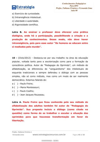 Conhecimentos Pedagógicos
Para DPU
Profas. Fabiana Firmino e Fernanda Lima
Aula 00
!
!∀#∃%&∋()%∗+%,%()+∀−+,#(.(((
().∀,%,/%(0+−%(((((((((((((((((((((∀∀∀#∃%&∋(&∃)∗(+,−+.∋%,%#+,/#0∋!!!!!!!!!!!!!!!!∀#∃%&∋!63!()!23!
a) Exercício de curiosidade.
b) Intransigência intelectual.
c) Liberdade e autoridade.
d) Rigorosidade científica.
Letra B. Ao ensinar o professor deve oferecer uma prática
dialógica, onde há a participação, possibilitando a criação e a
produção de conhecimentos. Desse modo, não deve haver
intransigência, pois para esse autor “Os homens se educam entre
si mediados pelo mundo”.
10 - (Click/2012) - Destacou-se por seu trabalho na área da educação
popular, voltada tanto para a escolarização como para a formação da
consciência política. Autor de “Pedagogia do Oprimido”, um método de
alfabetização, se diferenciou do "vanguardismo" dos intelectuais de
esquerda tradicionais e sempre defendeu o diálogo com as pessoas
simples, não só como método, mas como um modo de ser realmente
democrático. Estamos falando de:
a ( ) - Paulo Freire;
b ( ) - Maria Montessouri;
c ( ) - Paulo Coelho;
d ( ) - Jean Jacques Rousseau.
Letra A. Paulo Freire que ficou conhecido pelo seu método de
alfabetização dos adultos também foi autor de “Pedagogia do
Oprimido”. Sua proposta incluiu o diálogo (como citado na
questão) como forma de se trabalhar e escutar a situação dos
oprimidos para que houvesse transformação em favor da
libertação.
00000000000
00000000000 - DEMO
 