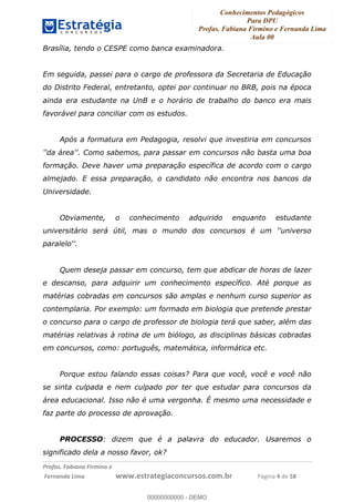 Conhecimentos Pedagógicos
Para DPU
Profas. Fabiana Firmino e Fernanda Lima
Aula 00
!
!∀#∃%&∋()%∗+%,%()+∀−+,#(.(((
().∀,%,/%(0+−%(((((((((((((((((((((∀∀∀#∃%&∋(&∃)∗(+,−+.∋%,%#+,/#0∋!!!!!!!!!!!!!!!!∀#∃%&∋!6!()!23!
Brasília, tendo o CESPE como banca examinadora.
Em seguida, passei para o cargo de professora da Secretaria de Educação
do Distrito Federal, entretanto, optei por continuar no BRB, pois na época
ainda era estudante na UnB e o horário de trabalho do banco era mais
favorável para conciliar com os estudos.
Após a formatura em Pedagogia, resolvi que investiria em concursos
''da área''. Como sabemos, para passar em concursos não basta uma boa
formação. Deve haver uma preparação específica de acordo com o cargo
almejado. E essa preparação, o candidato não encontra nos bancos da
Universidade.
Obviamente, o conhecimento adquirido enquanto estudante
universitário será útil, mas o mundo dos concursos é um ''universo
paralelo''.
Quem deseja passar em concurso, tem que abdicar de horas de lazer
e descanso, para adquirir um conhecimento específico. Até porque as
matérias cobradas em concursos são amplas e nenhum curso superior as
contemplaria. Por exemplo: um formado em biologia que pretende prestar
o concurso para o cargo de professor de biologia terá que saber, além das
matérias relativas à rotina de um biólogo, as disciplinas básicas cobradas
em concursos, como: português, matemática, informática etc.
Porque estou falando essas coisas? Para que você, você e você não
se sinta culpada e nem culpado por ter que estudar para concursos da
área educacional. Isso não é uma vergonha. É mesmo uma necessidade e
faz parte do processo de aprovação.
PROCESSO: dizem que é a palavra do educador. Usaremos o
significado dela a nosso favor, ok?
00000000000
00000000000 - DEMO
 