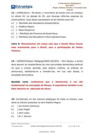 Conhecimentos Pedagógicos
Para DPU
Profas. Fabiana Firmino e Fernanda Lima
Aula 00
!
!∀#∃%&∋()%∗+%,%()+∀−+,#(.(((
().∀,%,/%(0+−%(((((((((((((((((((((∀∀∀#∃%&∋(&∃)∗(+,−+.∋%,%#+,/#0∋!!!!!!!!!!!!!!!!∀#∃%&∋!69!()!23!
11 - (UFMA/2012) - No Brasil, o movimento da escola nova só começou
no século XX, na década de 20, com diversas reformas esparsas do
ensino público. Suas ideias expressaram-se de maneira clara em:
a ( ) - Manifesto dos educadores antiautoritários.
b ( ) - Didática Magna.
c ( ) - Ratio Studiorum.
d ( ) - Manifesto dos Pioneiros da Escola Nova.
e ( ) - Manifesto dos Educadores Crítico-reprodutivistas.
Letra D. Mencionamos em nossa aula que a Escola Nova trouxe
esse movimento para o Brasil, com a participação de Anísio
Teixeira.
12 - (CESPE/Professor Pedagogo/SEDU-ES/2010 – Para Dewey, a escola
deve assumir as características de uma comunidade democrática artificial
na qual a criança aprenda, pela própria vivência, as práticas da
democracia, habilitando-se a transferi-las, em sua vida adulta, à
sociedade democrática.
Questão certa. Lembramos que a democracia é um ato
fundamental na concepção de Dewey. A experiência também é um
fator decisivo na educação do aluno.
13- Considerado um dos maiores pedagogos de todos os tempos, suas
obras se fizeram presentes na obra Didática Magna.
a ( ) Jan Amons Comenius
b ( ) Jean Piaget
c ( ) John Locke
d ( ) B. F. Skinner
00000000000
00000000000 - DEMO
 