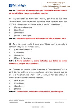 Conhecimentos Pedagógicos
Para DPU
Profas. Fabiana Firmino e Fernanda Lima
Aula 00
!
!∀#∃%&∋()%∗+%,%()+∀−+,#(.(((
().∀,%,/%(0+−%(((((((((((((((((((((∀∀∀#∃%&∋(&∃)∗(+,−+.∋%,%#+,/#0∋!!!!!!!!!!!!!!!!∀#∃%&∋!2:!()!23!
Letra A. Comenius foi representante da pedagogia realista e autor
da obra Didática Magna como vimos na aula.
14- Representante do humanismo francês, por meio de sua obra
‘’Ensaios’’ tinha como mestre ideal aquele que não sufocasse o aluno com
conceitos memorísticos, criticando, assim, o ensino “conteudístico”.
a ( ) Jan Amons Comenius
b ( ) Jean Piaget
c ( ) John Locke
d ( ) Michel E. Montaigne
Letra D. Vimos que Montaigne propunha uma educação mais livre
15- Para ele, nossa mente é como uma “tábula rasa” e somente o
conhecimento pode nos fornecer ideias.
a ( ) Jan Amons Comenius
b ( ) Jean Piaget
c ( ) John Locke
d ( ) Michel E. Montaigne
Letra C. Como estudamos, Locke defendeu que todas as ideias
complexas surgem da experiência.
16- Chamava sua maneira prática de ensinar de “método natural” pois a
partir do meio ambiente terra, água, plantas e animais, buscava levar os
alunos a interpretar suas “mensagens” e, assim, da natureza construir a
ciência e extrair os ensinamentos essenciais.
a ( ) Carl Rogers
b ( ) Jean Piaget
c ( ) John Dewey
d ( ) Freinet
Letra D. Freinet usava o método natural em sua aprendizagem
00000000000
00000000000 - DEMO
 