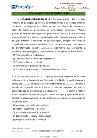 Conhecimentos Pedagógicos
Para DPU
Profas. Fabiana Firmino e Fernanda Lima
Aula 00
!
!∀#∃%&∋()%∗+%,%()+∀−+,#(.(((
().∀,%,/%(0+−%(((((((((((((((((((((∀∀∀#∃%&∋(&∃)∗(+,−+.∋%,%#+,/#0∋!!!!!!!!!!!!!!!!∀#∃%&∋!24!()!23!
LISTA DE QUESTÕES RECENTES CESPE
1 - CONDER PEDAGOGO 2013 - Cipriano Luckesi (1994), no livro
Filosofia da Educação, apresenta as características e diferenças entre as
tendências pedagógicas na prática escolar. Na página 64, descreve o
papel da escola na perspectiva de uma dessas tendências: “Assim,
quando se fala em educação em geral, diz!se que ela é uma atividade
onde professores e alunos, mediatizados pela realidade que aprendem e
da qual extraem o conteúdo de aprendizagem, atingem um nível de
consciência dessa mesma realidade, a fim de nela atuarem, num sentido
de transformação social.” Assinale a alternativa que apresenta a
tendência dessa pedagogia, cujo inspirador e divulgador foi Paulo Freire.
(A) Tendência liberal tradicional.
(B) Tendência liberal renovada progressista.
(C) Tendência liberal tecnicista.
(D) Tendência progressista libertadora.
(E) Tendência progressista “crítico!social dos conteúdos”
2 - CONDER PEDAGOGO 2013 O famoso educador brasileiro Paulo Freire
publicou o livro Pedagogia do Oprimido, em 2005, no qual abordou a
concepção “_____ da educação” como instrumento da ______. Criticava o
modelo de educação que se tornava um ato de depositar, em que os
educandos são os depositários e o educador o ______ e, assim, o “saber”
é uma doação dos que se julgam sábios aos que julgam nada saber.
Assinale a alternativa cujos itens completam corretamente as lacunas do
fragmento acima.
(A) bancária – opressão ! depositante
(B) liberal ! autonomia – idealista
(C) autoritária – dominação – bancário
(D) determinista – escola – transmissor
(E) religiosa – opressão – idealista
00000000000
00000000000 - DEMO
 