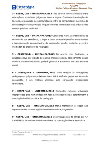 Conhecimentos Pedagógicos
Para DPU
Profas. Fabiana Firmino e Fernanda Lima
Aula 00
!
!∀#∃%&∋()%∗+%,%()+∀−+,#(.(((
().∀,%,/%(0+−%(((((((((((((((((((((∀∀∀#∃%&∋(&∃)∗(+,−+.∋%,%#+,/#0∋!!!!!!!!!!!!!!!!∀#∃%&∋!25!()!23!
3 - CESPE/UnB – UNIPAMPA/2013 - No que se refere à relação entre
educação e sociedade, julgue os itens a seguir. Conforme idealização de
Parsons, a igualdade de oportunidades entre os competidores no início da
escolarização é um princípio frequentemente identificado nas práticas das
escolas públicas do Brasil.
4 - CESPE/UnB – UNIPAMPA/2013 Consoante Marx, as instituições de
ensino são por excelência, o lugar a partir do qual é possível desencadear
a transformação revolucionária da sociedade, sendo, portanto, o centro
irradiador do processo de revolução.
5 - CESPE/UnB – UNIPAMPA/2013 De acordo com Durkheim, a
educação deve ser isolada de outras práticas sociais, pois somente desse
modo o processo educativo poderá garantir a autonomia de cada sistema
social.
6 - CESPE/UnB – UNIPAMPA/2013 Com relação às concepções
pedagógicas, julgue os próximos itens. 60 A vivência grupal na forma de
autogestão é um método utilizado pela concepção progressista
libertadora.
7 - CESPE/UnB – UNIPAMPA/2013 Conteúdos culturais universais
incorporados pela humanidade em face da realidade social caracterizam a
concepção histórico-crítica da pedagogia.
8 - CESPE/UnB – UNIPAMPA/2013 Maria Montessori e Piaget são
representantes da concepção liberal renovadora progressiva.
9 - CESPE/UnB – UNIPAMPA/2013 Os pressupostos da antiga Lei n.º
5.692/1971 foram formulados com base na concepção liberal tecnicista.
00000000000
00000000000 - DEMO
 