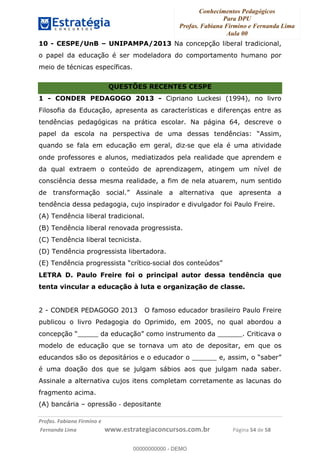 Conhecimentos Pedagógicos
Para DPU
Profas. Fabiana Firmino e Fernanda Lima
Aula 00
!
!∀#∃%&∋()%∗+%,%()+∀−+,#(.(((
().∀,%,/%(0+−%(((((((((((((((((((((∀∀∀#∃%&∋(&∃)∗(+,−+.∋%,%#+,/#0∋!!!!!!!!!!!!!!!!∀#∃%&∋!26!()!23!
10 - CESPE/UnB – UNIPAMPA/2013 Na concepção liberal tradicional,
o papel da educação é ser modeladora do comportamento humano por
meio de técnicas específicas.
QUESTÕES RECENTES CESPE
1 - CONDER PEDAGOGO 2013 - Cipriano Luckesi (1994), no livro
Filosofia da Educação, apresenta as características e diferenças entre as
tendências pedagógicas na prática escolar. Na página 64, descreve o
papel da escola na perspectiva de uma dessas tendências: “Assim,
quando se fala em educação em geral, diz!se que ela é uma atividade
onde professores e alunos, mediatizados pela realidade que aprendem e
da qual extraem o conteúdo de aprendizagem, atingem um nível de
consciência dessa mesma realidade, a fim de nela atuarem, num sentido
de transformação social.” Assinale a alternativa que apresenta a
tendência dessa pedagogia, cujo inspirador e divulgador foi Paulo Freire.
(A) Tendência liberal tradicional.
(B) Tendência liberal renovada progressista.
(C) Tendência liberal tecnicista.
(D) Tendência progressista libertadora.
(E) Tendência progressista “crítico!social dos conteúdos”
LETRA D. Paulo Freire foi o principal autor dessa tendência que
tenta vincular a educação à luta e organização de classe.
2 - CONDER PEDAGOGO 2013 O famoso educador brasileiro Paulo Freire
publicou o livro Pedagogia do Oprimido, em 2005, no qual abordou a
concepção “_____ da educação” como instrumento da ______. Criticava o
modelo de educação que se tornava um ato de depositar, em que os
educandos são os depositários e o educador o ______ e, assim, o “saber”
é uma doação dos que se julgam sábios aos que julgam nada saber.
Assinale a alternativa cujos itens completam corretamente as lacunas do
fragmento acima.
(A) bancária – opressão ! depositante
00000000000
00000000000 - DEMO
 