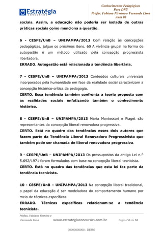 Conhecimentos Pedagógicos
Para DPU
Profas. Fabiana Firmino e Fernanda Lima
Aula 00
!
!∀#∃%&∋()%∗+%,%()+∀−+,#(.(((
().∀,%,/%(0+−%(((((((((((((((((((((∀∀∀#∃%&∋(&∃)∗(+,−+.∋%,%#+,/#0∋!!!!!!!!!!!!!!!!∀#∃%&∋!27!()!23!
sociais. Assim, a educação não poderia ser isolada de outras
práticas sociais como menciona a questão.
6 - CESPE/UnB – UNIPAMPA/2013 Com relação às concepções
pedagógicas, julgue os próximos itens. 60 A vivência grupal na forma de
autogestão é um método utilizado pela concepção progressista
libertadora.
ERRADO. Autogestão está relacionada a tendência libertária.
7 - CESPE/UnB – UNIPAMPA/2013 Conteúdos culturais universais
incorporados pela humanidade em face da realidade social caracterizam a
concepção histórico-crítica da pedagogia.
CERTO. Essa tendência também confronta a teoria proposta com
as realidades sociais enfatizando também o conhecimento
histórico.
8 - CESPE/UnB – UNIPAMPA/2013 Maria Montessori e Piaget são
representantes da concepção liberal renovadora progressiva.
CERTO. Está no quadro das tendências esses dois autores que
fazem parte da Tendência Liberal Renovadora Progressivista que
também pode ser chamada de liberal renovadora progressiva.
9 - CESPE/UnB – UNIPAMPA/2013 Os pressupostos da antiga Lei n.º
5.692/1971 foram formulados com base na concepção liberal tecnicista.
CERTO. Está no quadro das tendências que esta lei faz parte da
tendência tecnicista.
10 - CESPE/UnB – UNIPAMPA/2013 Na concepção liberal tradicional,
o papel da educação é ser modeladora do comportamento humano por
meio de técnicas específicas.
ERRADO. Técnicas específicas relacionam-se a tendência
tecnicista.
00000000000
00000000000 - DEMO
 