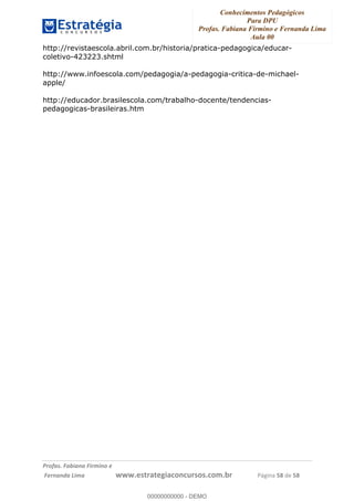 Conhecimentos Pedagógicos
Para DPU
Profas. Fabiana Firmino e Fernanda Lima
Aula 00
!
!∀#∃%&∋()%∗+%,%()+∀−+,#(.(((
().∀,%,/%(0+−%(((((((((((((((((((((∀∀∀#∃%&∋(&∃)∗(+,−+.∋%,%#+,/#0∋!!!!!!!!!!!!!!!!∀#∃%&∋!23!()!23!
http://revistaescola.abril.com.br/historia/pratica-pedagogica/educar-
coletivo-423223.shtml
http://www.infoescola.com/pedagogia/a-pedagogia-critica-de-michael-
apple/
http://educador.brasilescola.com/trabalho-docente/tendencias-
pedagogicas-brasileiras.htm
!
!
00000000000
00000000000 - DEMO
 