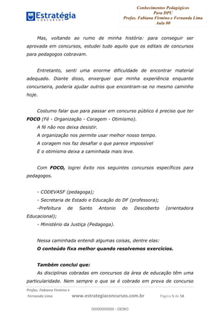 Conhecimentos Pedagógicos
Para DPU
Profas. Fabiana Firmino e Fernanda Lima
Aula 00
!
!∀#∃%&∋()%∗+%,%()+∀−+,#(.(((
().∀,%,/%(0+−%(((((((((((((((((((((∀∀∀#∃%&∋(&∃)∗(+,−+.∋%,%#+,/#0∋!!!!!!!!!!!!!!!!∀#∃%&∋!2!()!23!
Mas, voltando ao rumo de minha história: para conseguir ser
aprovada em concursos, estudei tudo aquilo que os editais de concursos
para pedagogos cobravam.
Entretanto, senti uma enorme dificuldade de encontrar material
adequado. Diante disso, enxerguei que minha experiência enquanto
concurseira, poderia ajudar outros que encontram-se no mesmo caminho
hoje.
Costumo falar que para passar em concurso público é preciso que ter
FOCO (Fé - Organização - Coragem - Otimismo).
A fé não nos deixa desistir.
A organização nos permite usar melhor nosso tempo.
A coragem nos faz desafiar o que parece impossível
E o otimismo deixa a caminhada mais leve.
Com FOCO, logrei êxito nos seguintes concursos específicos para
pedagogos.
- CODEVASF (pedagoga);
- Secretaria de Estado e Educação do DF (professora);
-Prefeitura de Santo Antonio do Descoberto (orientadora
Educacional);
- Ministério da Justiça (Pedagoga).
Nessa caminhada entendi algumas coisas, dentre elas:
O conteúdo fixa melhor quando resolvemos exercícios.
Também conclui que:
As disciplinas cobradas em concursos da área de educação têm uma
particularidade. Nem sempre o que se é cobrado em prova de concurso
00000000000
00000000000 - DEMO
 