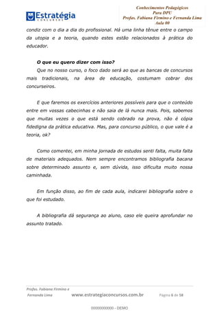 Conhecimentos Pedagógicos
Para DPU
Profas. Fabiana Firmino e Fernanda Lima
Aula 00
!
!∀#∃%&∋()%∗+%,%()+∀−+,#(.(((
().∀,%,/%(0+−%(((((((((((((((((((((∀∀∀#∃%&∋(&∃)∗(+,−+.∋%,%#+,/#0∋!!!!!!!!!!!!!!!!∀#∃%&∋!7!()!23!
condiz com o dia a dia do profissional. Há uma linha tênue entre o campo
da utopia e a teoria, quando estes estão relacionados à prática do
educador.
O que eu quero dizer com isso?
Que no nosso curso, o foco dado será ao que as bancas de concursos
mais tradicionais, na área de educação, costumam cobrar dos
concurseiros.
E que faremos os exercícios anteriores possíveis para que o conteúdo
entre em vossas cabecinhas e não saia de lá nunca mais. Pois, sabemos
que muitas vezes o que está sendo cobrado na prova, não é cópia
fidedigna da prática educativa. Mas, para concurso público, o que vale é a
teoria, ok?
Como comentei, em minha jornada de estudos senti falta, muita falta
de materiais adequados. Nem sempre encontramos bibliografia bacana
sobre determinado assunto e, sem dúvida, isso dificulta muito nossa
caminhada.
Em função disso, ao fim de cada aula, indicarei bibliografia sobre o
que foi estudado.
A bibliografia dá segurança ao aluno, caso ele queira aprofundar no
assunto tratado.
00000000000
00000000000 - DEMO
 