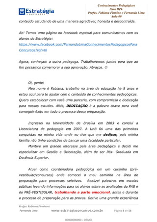 Conhecimentos Pedagógicos
Para DPU
Profas. Fabiana Firmino e Fernanda Lima
Aula 00
!
!∀#∃%&∋()%∗+%,%()+∀−+,#(.(((
().∀,%,/%(0+−%(((((((((((((((((((((∀∀∀#∃%&∋(&∃)∗(+,−+.∋%,%#+,/#0∋!!!!!!!!!!!!!!!!∀#∃%&∋!3!()!23!
conteúdo estudando de uma maneira agradável, honesta e descontraída.
Ah! Temos uma página no facebook especial para comunicarmos com os
alunos do Estratégia:
https://www.facebook.com/FernandaLimaConhecimentosPedagogicosPara
Concursos?ref=hl
Agora, conheçam a outra pedagoga. Trabalharemos juntas para que ao
fim possamos comemorar a sua aprovação. Abraços. ☺
Oi, gente!
Meu nome é Fabiana, trabalho na área de educação há 8 anos e
estou aqui para te ajudar com o conteúdo de conhecimentos pedagógicos.
Quero estabelecer com você uma parceria, com compromisso e dedicação
para nossos estudos. Aliás, DEDICAÇÃO é a palavra chave para você
conseguir êxito em todo o processo dessa preparação.
Ingressei na Universidade de Brasília em 2003 e concluí a
Licenciatura de pedagogia em 2007. A UnB foi uma das primeiras
conquistas na minha vida onde eu tive que me dedicar, pois minha
família não tinha condições de bancar uma faculdade particular.
Mantive um grande interesse pela área pedagógica e decidi me
especializar em Gestão e Orientação, além de ser Pós- Graduada em
Docência Superior.
Atuei como coordenadora pedagógica em um cursinho (pré-
vestibular/concursos) onde comecei o meu caminho na área de
preparação para processos seletivos. Realizei palestras em escolas
públicas levando informações para os alunos sobre as avaliações do PAS e
do PRÉ-VESTIBULAR, trabalhando a parte emocional, antes e durante
o processo de preparação para as provas. Obtive uma grande experiência
00000000000
00000000000 - DEMO
 