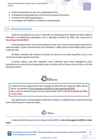 Prof. Leandro Signori
Aula 00
Conhecimentos Técnicos para o IBGE
www.estrategiaconcursos.com.br
9
22
• O tipo de habitação em que vive a população do País;
• A proporção da população que tem acesso ao saneamento básico;
• O nível de instrução da população; e
• As condições de trabalho e o rendimento da população.
3.1 – CENSO EXPERIMENTAL
Antes da execução de um censo, é realizado um ensaio geral com objetivo de testar todas as
definições e procedimentos planejados. Para a operação censitária de 2020, esse ensaio será o
Censo Experimental 2019.
O Censo Experimental, assim como qualquer censo, tem como uma das etapas primordiais a
coleta de dados. A partir de entrevistas com moradores, o IBGE registra informações sobre os seus
modos de vida.
Os dados coletados são relativos ao estado de coisas em uma data específica, isto é, a um
retrato da situação naquele momento.
É preciso adotar uma data específica como referência para evitar divergências entre
quantitativos e características da população, que se alteram com o tempo: entre o início e o fim do
período da coleta.
A coleta do Censo Experimental será realizada no Município de Poços de Caldas, Minas
Gerais, no período de 23 de setembro de 2019 a 22 de novembro de 2019.
Mas, a data de referência para o Censo Experimental 2019 é o dia 31 de agosto de 2019,
à meia-noite.
Isto significa que os Recenseadores deverão considerar a realidade desse instante do tempo
como referência para a coleta de dados.
A data de referência para o Censo Experimental 2019 é o dia 31 de agosto de 2019, à meia-
noite.
Equipe Leandro Signori, Larissa Freire, Leandro Signori
Aula 01
Conhecimentos Técnicos p/ IBGE - Temporários (Agente Censitário Municipal e Supervisor) - Pós-Edital
www.estrategiaconcursos.com.br
0
00000000000 - DEMO
 