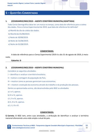 Prof. Leandro Signori
Aula 00
Conhecimentos Técnicos para o IBGE
www.estrategiaconcursos.com.br
11
22
5 – QUESTÕES COMENTADAS
1. (CESGRANRIO/IBGE/2010 – AGENTE CENSITÁRIO MUNICIPAL/ADAPTADA)
Todo Censo Demográfico deve ter um marco no tempo, como data de referência para a coleta
dos dados. Para o Censo Experimental de 2019, qual data de referência foi definida?
a) Manhã do dia da coleta dos dados.
b) Manhã de 01/08/2019.
c) Noite de 30/08/2019.
d) Noite de 31/08/2019.
e) Noite de 01/08/2019.
COMENTÁRIOS:
A data de referência para o Censo Experimental 2019 é o dia 31 de agosto de 2019, à meia-
noite.
Gabarito: D
2. (CESGRANRIO/IBGE/2010 – AGENTE CENSITÁRIO MUNICIPAL)
Considere as seguintes atividades:
I – identificar e analisar o território brasileiro;
II – realizar a contagem da população do País;
III – mostrar como as pessoas gerenciam suas economias;
IV – mostrar a evolução da economia através do trabalho e da produção das pessoas.
Dentre as apresentadas acima, são desenvolvidas pelo IBGE as atividades
a) I e II, apenas.
b) III e IV, apenas.
c) I, II e IV, apenas.
d) II, III e IV, apenas.
e) I, II, III e IV.
COMENTÁRIOS:
I) Correta. O IBGE tem, entre suas atividades, a atribuição de identificar e analisar o território
nacional oferecendo uma visão ampla e atual do país.
Equipe Leandro Signori, Larissa Freire, Leandro Signori
Aula 01
Conhecimentos Técnicos p/ IBGE - Temporários (Agente Censitário Municipal e Supervisor) - Pós-Edital
www.estrategiaconcursos.com.br
0
00000000000 - DEMO
 