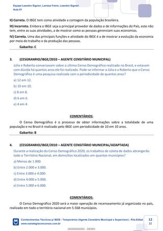 Prof. Leandro Signori
Aula 00
Conhecimentos Técnicos para o IBGE
www.estrategiaconcursos.com.br
12
22
II) Correta. O IBGE tem como atividade a contagem da população brasileira.
III) Incorreto. Embora o IBGE seja o principal provedor de dados e de informações do País, este não
tem, entre as suas atividades, a de mostrar como as pessoas gerenciam suas economias.
IV) Correta. Uma das principais funções e atividade do IBGE é a de mostrar a evolução da economia
por meio do trabalho e da produção das pessoas.
Gabarito: C
3. (CESGRANRIO/IBGE/2010 – AGENTE CENSITÁRIO MUNICIPAL)
Júlia e Roberto conversavam sobre o último Censo Demográfico realizado no Brasil, e estavam
com dúvida há quantos anos ele foi realizado. Pode-se informar a Júlia e a Roberto que o Censo
Demográfico é uma pesquisa realizada com a periodicidade de quantos anos?
a) 12 em 12.
b) 10 em 10.
c) 8 em 8.
d) 6 em 6.
e) 4 em 4.
COMENTÁRIOS:
O Censo Demográfico é o processo de obter informações sobre a totalidade de uma
população e no Brasil é realizado pelo IBGE com periodicidade de 10 em 10 anos.
Gabarito: B
4. (CESGRANRIO/IBGE/2010 – AGENTE CENSITÁRIO MUNICIPAL/ADAPTADA)
Durante a realização do Censo Demográfico 2020, os trabalhos de coleta de dados abrangerão
todo o Território Nacional, em domicílios localizados em quantos municípios?
a) Menos de 1.000.
b) Entre 2.000 e 3.000.
c) Entre 3.000 e 4.000.
d) Entre 4.000 e 5.000.
e) Entre 5.000 e 6.000.
COMENTÁRIOS:
O Censo Demográfico 2020 será a maior operação de recenseamento já organizada no país,
realizado em todo o território nacional em 5.568 municípios.
Equipe Leandro Signori, Larissa Freire, Leandro Signori
Aula 01
Conhecimentos Técnicos p/ IBGE - Temporários (Agente Censitário Municipal e Supervisor) - Pós-Edital
www.estrategiaconcursos.com.br
0
00000000000 - DEMO
 